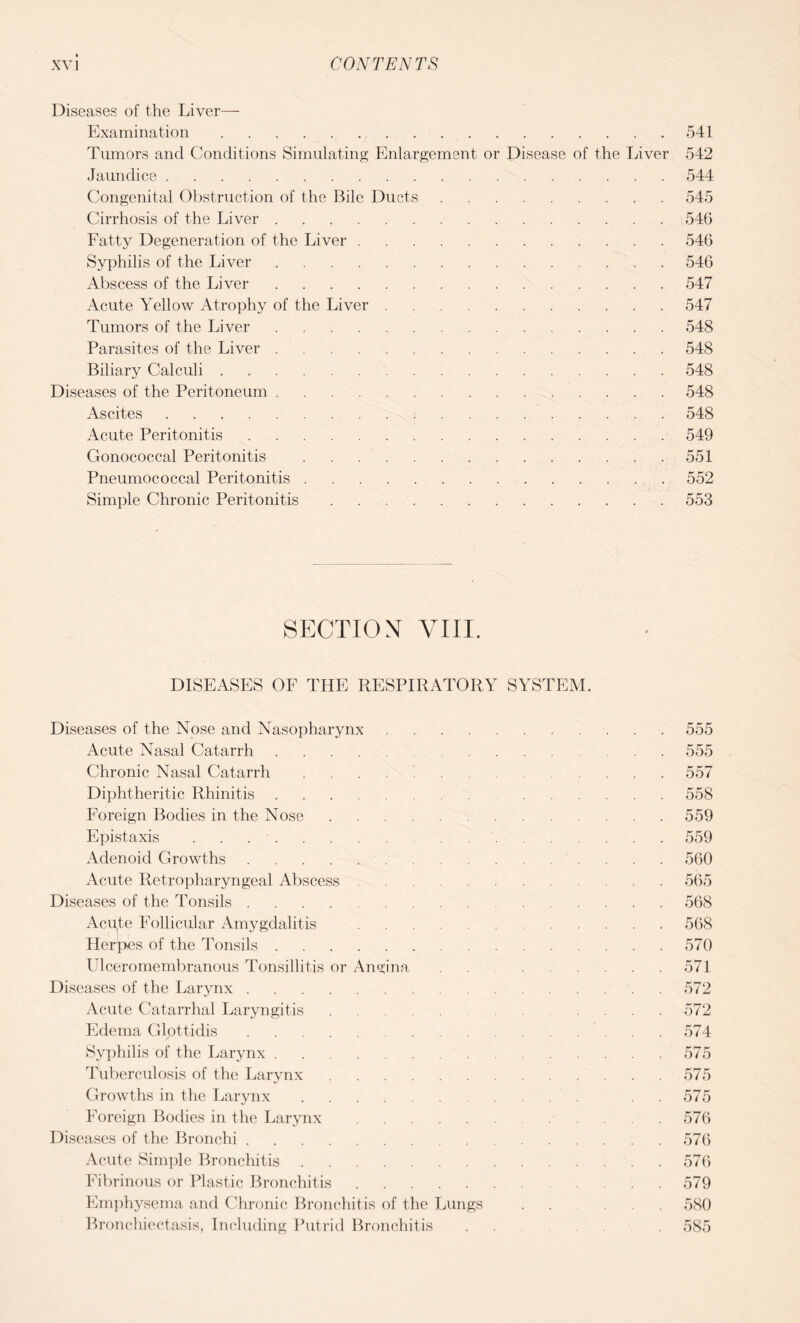 Diseases of the Liver— Examination.541 Tumors and Conditions Simulating Enlargement or Disease of the Liver 542 Jaundice.544 Congenital Obstruction of the Bile Ducts.545 Cirrhosis of the Liver.546 Fatty Degeneration of the Liver ..546 Syphilis of the Liver. 546 Abscess of the Liver.547 Acute Yellow Atrophy of the Liver.547 Tumors of the Liver.548 Parasites of the Liver.548 Biliary Calculi.548 Diseases of the Peritoneum.548 Ascites. 548 Acute Peritonitis.549 Gonococcal Peritonitis .551 Pneumococcal Peritonitis.552 Simple Chronic Peritonitis.553 SECTION VIII. DISEASES OF THE RESPIRATORY SYSTEM. Diseases of the Nose and Nasopharynx.555 Acute Nasal Catarrh.555 Chronic Nasal Catarrh. 557 Diphtheritic Rhinitis. 558 Foreign Bodies in the Nose.559 Epistaxis.559 Adenoid Growths.560 Acute Retropharyngeal Abscess . . 565 Diseases of the Tonsils.568 Acute Follicular Amygdalitis .568 Herpes of the Tonsils.570 Ulceromembranous Tonsillitis or Angina . . 571 Diseases of the Larynx.572 Acute Catarrhal Laryngitis. .... 572 Edema Glottidis.574 Syphilis of the Larynx.575 Tuberculosis of the Larynx.575 Growths in the Larynx. 575 Foreign Bodies in the Larynx. 576 Diseases of the Bronchi.576 Acute Simple Bronchitis.576 Fibrinous or Plastic Bronchitis.579 Emphysema and Chronic Bronchitis of the Lungs . . ... 580 Bronchiectasis, Including Putrid Bronchitis . . 585