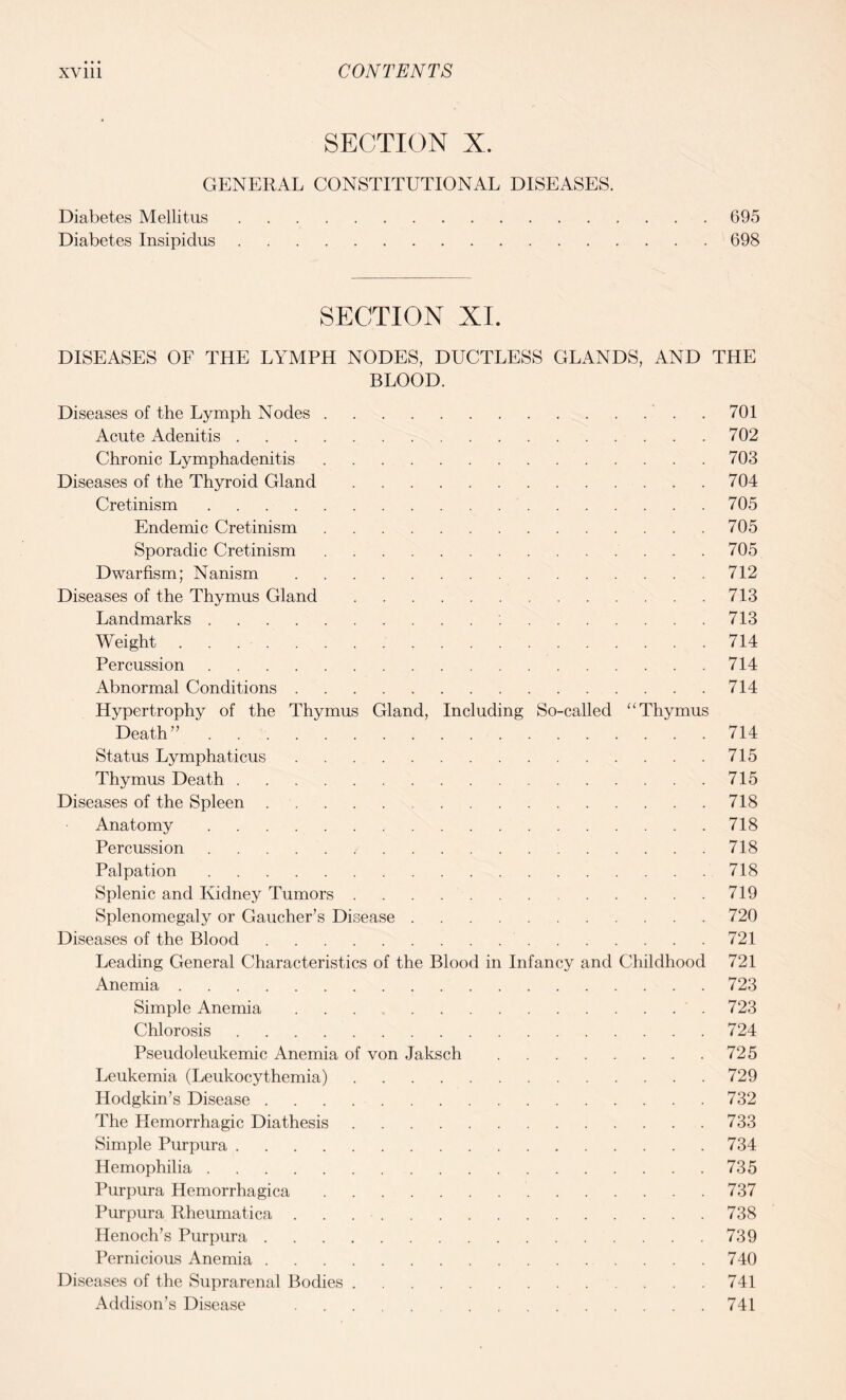 SECTION X. GENERAL CONSTITUTIONAL DISEASES. Diabetes Mellitus.695 Diabetes Insipidus.698 SECTION XI. DISEASES OF THE LYMPH NODES, DUCTLESS GLANDS, AND THE BLOOD. Diseases of the Lymph Nodes. .701 Acute Adenitis.702 Chronic Lymphadenitis.703 Diseases of the Thyroid Gland.704 Cretinism.705 Endemic Cretinism.705 Sporadic Cretinism.705 Dwarfism; Nanism.712 Diseases of the Thymus Gland.713 Landmarks.:.713 Weight.714 Percussion.714 Abnormal Conditions.714 Hypertrophy of the Thymus Gland, Including So-called “ Thymus Death”.714 Status Lymphaticus.715 Thymus Death.715 Diseases of the Spleen .. 718 Anatomy.718 Percussion.718 Palpation.718 Splenic and Kidney Tumors.719 Splenomegaly or Gaucher’s Disease.720 Diseases of the Blood.721 Leading General Characteristics of the Blood in Infancy and Childhood 721 Anemia.723 Simple Anemia ...723 Chlorosis.724 Pseudoleukemic Anemia of von Jaksch.725 Leukemia (Leukocythemia).729 Hodgkin’s Disease.732 The Hemorrhagic Diathesis.733 Simple Purpura.734 Hemophilia.735 Purpura Hemorrhagica.737 Purpura Rheumatica.738 Henoch’s Purpura.739 Pernicious Anemia.740 Diseases of the Suprarenal Bodies.741 Addison’s Disease .741