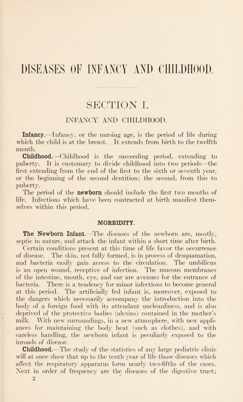 DISEASES OF INFANCY AND CHILDHOOD. SECTION I. INFANCY AND CHILDHOOD. Infancy.—Infancy, or the nursing age, is the period of life during which the child is at the breast. It extends from birth to the twelfth month. Childhood.—Childhood is the succeeding period, extending to puberty. It is customary to divide childhood into two periods—the first extending from the end of the first to the sixth or seventh year, or the beginning of the second dentition; the second, from this to puberty. The period of the newborn should include the first two months of life. Infections which have been contracted at birth manifest them¬ selves within this period. MORBIDITY. The Newborn Infant.—The diseases of the newborn are, mostly, septic in nature, and attack the infant within a short time after birth. Certain conditions present at this time of life favor the occurrence of disease. The skin, not fully formed, is in process of desquamation, and bacteria easily gain access to the circulation. The umbilicus is an open wound, receptive of infection. The mucous membranes of the intestine, mouth, eye, and ear are avenues for the entrance of bacteria. There is a tendency for minor infections to become general at this period. The artificially fed infant is, moreover, exposed to the dangers which necessarily accompany the introduction into the body of a foreign food with its attendant uncleanliness, and is also deprived of the protective bodies (alexins) contained in the mother’s milk. With new surroundings, in a new atmosphere, with new appli¬ ances for maintaining the body heat (such as clothes), and with careless handling, the newborn infant is peculiarly exposed to the inroads of disease. Childhood.—The study of the statistics of any large pediatric clinic will at once show that up to the tenth year of life those diseases which affect the respiratory apparatus form nearly two-fifths of the cases. Next in order of frequency are the diseases of the digestive tract; 2