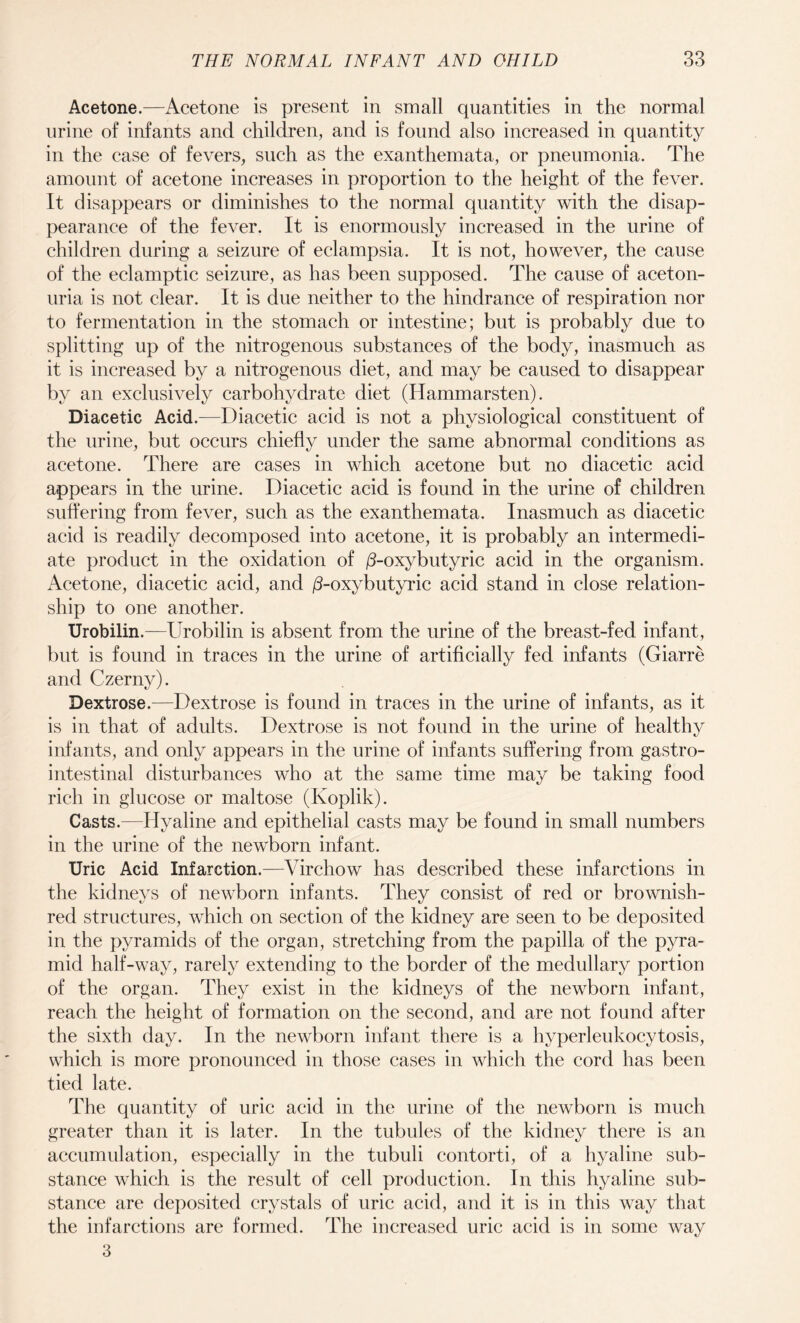 Acetone.—Acetone is present in small quantities in the normal urine of infants and children, and is found also increased in quantity in the case of fevers, such as the exanthemata, or pneumonia. The amount of acetone increases in proportion to the height of the fever. It disappears or diminishes to the normal quantity with the disap¬ pearance of the fever. It is enormously increased in the urine of children during a seizure of eclampsia. It is not, however, the cause of the eclamptic seizure, as has been supposed. The cause of aceton- uria is not clear. It is due neither to the hindrance of respiration nor to fermentation in the stomach or intestine; but is probably due to splitting up of the nitrogenous substances of the body, inasmuch as it is increased by a nitrogenous diet, and may be caused to disappear by an exclusively carbohydrate diet (Hammarsten). Diacetic Acid.—Diacetic acid is not a physiological constituent of the urine, but occurs chiefly under the same abnormal conditions as acetone. There are cases in which acetone but no diacetic acid appears in the urine. Diacetic acid is found in the urine of children suffering from fever, such as the exanthemata. Inasmuch as diacetic acid is readily decomposed into acetone, it is probably an intermedi¬ ate product in the oxidation of (3-oxyb\\tync acid in the organism. Acetone, diacetic acid, and /3-oxybutyric acid stand in close relation¬ ship to one another. Urobilin.—Urobilin is absent from the urine of the breast-fed infant, but is found in traces in the urine of artificially fed infants (Giarre and Czerny). Dextrose.—Dextrose is found in traces in the urine of infants, as it is in that of adults. Dextrose is not found in the urine of healthy infants, and only appears in the urine of infants suffering from gastro¬ intestinal disturbances who at the same time may be taking food rich in glucose or maltose (Koplik). Casts.—Hyaline and epithelial casts may be found in small numbers in the urine of the newborn infant. Uric Acid Infarction.—Virchow has described these infarctions in the kidneys of newborn infants. They consist of red or brownish- red structures, which on section of the kidney are seen to be deposited in the pyramids of the organ, stretching from the papilla of the pyra¬ mid half-way, rarely extending to the border of the medullary portion of the organ. They exist in the kidneys of the newborn infant, reach the height of formation on the second, and are not found after the sixth day. In the newborn infant there is a hyperleukocytosis, which is more pronounced in those cases in which the cord has been tied late. The quantity of uric acid in the urine of the newborn is much greater than it is later. In the tubules of the kidney there is an accumulation, especially in the tubuli contorti, of a hyaline sub¬ stance which is the result of cell production. In this hyaline sub¬ stance are deposited crystals of uric acid, and it is in this way that the infarctions are formed. The increased uric acid is in some way 3