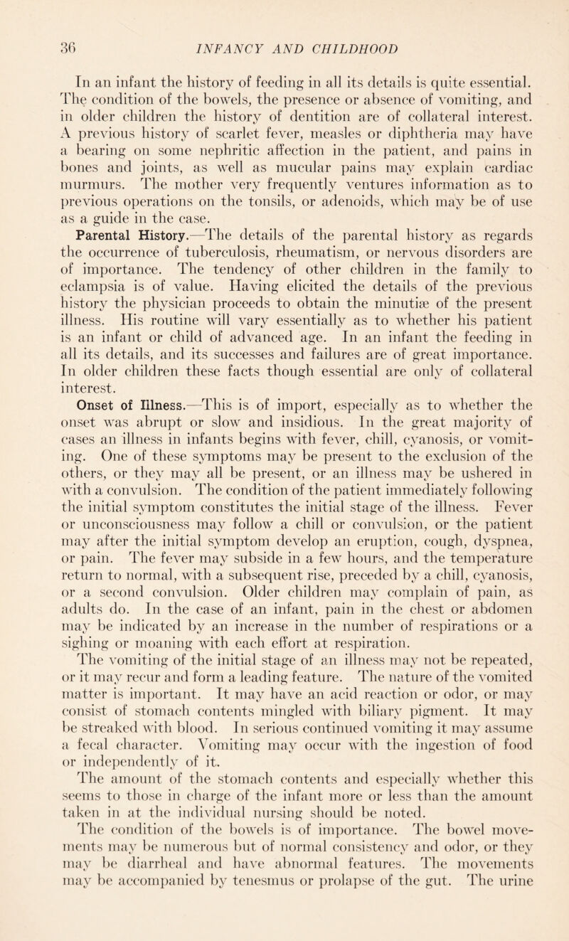 In an infant the history of feeding in all its details is quite essential. The condition of the bowels, the presence or absence of vomiting, and in older children the history of dentition are of collateral interest. A previous history of scarlet fever, measles or diphtheria may have a bearing on some nephritic affection in the patient, and pains in bones and joints, as well as mucular pains may explain cardiac murmurs. The mother very frequently ventures information as to previous operations on the tonsils, or adenoids, which may be of use as a guide in the case. Parental History.—The details of the parental history as regards the occurrence of tuberculosis, rheumatism, or nervous disorders are of importance. The tendency of other children in the family to eclampsia is of value. Having elicited the details of the previous history the physician proceeds to obtain the minutiae of the present illness. His routine will vary essentially as to whether his patient is an infant or child of advanced age. In an infant the feeding in all its details, and its successes and failures are of great importance. In older children these facts though essential are only of collateral interest. Onset of Illness.—This is of import, especially as to whether the onset was abrupt or slow and insidious. In the great majority of cases an illness in infants begins with fever, chill, cyanosis, or vomit¬ ing. One of these symptoms may be present to the exclusion of the others, or they may all be present, or an illness may be ushered in with a convulsion. The condition of the patient immediately following the initial symptom constitutes the initial stage of the illness. Fever or unconsciousness may follow a chill or convulsion, or the patient may after the initial symptom develop an eruption, cough, dyspnea, or pain. The fever may subside in a few hours, and the temperature return to normal, with a subsequent rise, preceded by a chill, cyanosis, or a second convulsion. Older children may complain of pain, as adults do. In the case of an infant, pain in the chest or abdomen may be indicated by an increase in the number of respirations or a sighing or moaning with each effort at respiration. The vomiting of the initial stage of an illness may not be repeated, or it may recur and form a leading feature. The nature of the vomited matter is important. It may have an acid reaction or odor, or may consist of stomach contents mingled with biliary pigment. It may be streaked with blood. In serious continued vomiting it may assume a fecal character. Vomiting may occur with the ingestion of food or independently of it. The amount of the stomach contents and especially whether this seems to those in charge of the infant more or less than the amount taken in at the individual nursing should be noted. The condition of the bowels is of importance. The bowel move¬ ments may be numerous but of normal consistency and odor, or they may be diarrheal and have abnormal features. The movements may be accompanied by tenesmus or prolapse of the gut. The urine