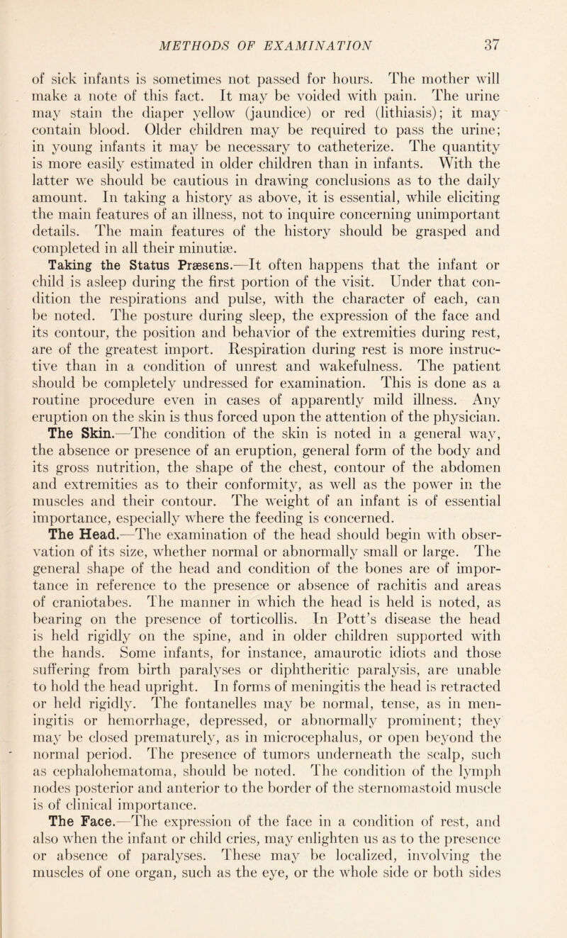 of sick infants is sometimes not passed for hours. The mother will make a note of this fact. It may be voided with pain. The urine may stain the diaper yellow (jaundice) or red (lithiasis); it may contain blood. Older children may be required to pass the urine; in young infants it may be necessary to catheterize. The quantity is more easily estimated in older children than in infants. With the latter we should be cautious in drawing conclusions as to the daily amount. In taking a history as above, it is essential, while eliciting the main features of an illness, not to inquire concerning unimportant details. The main features of the history should be grasped and completed in all their minutiae. Taking the Status Prsesens.—It often happens that the infant or child is asleep during the first portion of the visit. Under that con¬ dition the respirations and pulse, with the character of each, can be noted. The posture during sleep, the expression of the face and its contour, the position and behavior of the extremities during rest, are of the greatest import. Respiration during rest is more instruc¬ tive than in a condition of unrest and wakefulness. The patient should be completely undressed for examination. This is done as a routine procedure even in cases of apparently mild illness. Any eruption on the skin is thus forced upon the attention of the physician. The Skin.—The condition of the skin is noted in a general way, the absence or presence of an eruption, general form of the body and its gross nutrition, the shape of the chest, contour of the abdomen and extremities as to their conformity, as well as the power in the muscles and their contour. The weight of an infant is of essential importance, especially where the feeding is concerned. The Head.—The examination of the head should begin with obser¬ vation of its size, whether normal or abnormally small or large. The general shape of the head and condition of the bones are of impor¬ tance in reference to the presence or absence of rachitis and areas of craniotabes. The manner in which the head is held is noted, as bearing on the presence of torticollis. In Pott’s disease the head is held rigidly on the spine, and in older children supported with the hands. Some infants, for instance, amaurotic idiots and those suffering from birth paralyses or diphtheritic paralysis, are unable to hold the head upright. In forms of meningitis the head is retracted or held rigidly. The fontanelles may be normal, tense, as in men¬ ingitis or hemorrhage, depressed, or abnormally prominent; they may be closed prematurely, as in microcephalus, or open beyond the normal period. The presence of tumors underneath the scalp, such as cephalohematoma, should be noted. The condition of the lymph nodes posterior and anterior to the border of the sternomastoid muscle is of clinical importance. The Face.—The expression of the face in a condition of rest, and also when the infant or child cries, may enlighten us as to the presence or absence of paralyses. These may be localized, involving the muscles of one organ, such as the eye, or the whole side or both sides