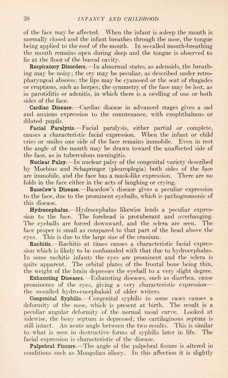 of the face may be affected. When the infant is asleep the mouth is normally closed and the infant breathes through the nose, the tongue being applied to the roof of the mouth. In so-called mouth-breathing the mouth remains open during sleep and the tongue is observed to lie at the floor of the buccal cavity. Respiratory Disorders.—In abnormal states, as adenoids, the breath¬ ing may be noisy; the cry may be peculiar, as described under retro¬ pharyngeal abscess; the lips may be cyanosed or the seat of rhagades or eruptions, such as herpes; the symmetry of the face may be lost, as in parotiditis or adenitis, in which there is a swelling of one or both sides of the face. Cardiac Disease.—Cardiac disease in advanced stages gives a sad and anxious expression to the countenance, with exophthalmus or dilated pupils. Facial Paralysis.—Facial paralysis, either partial or complete, causes a characteristic facial expression. When the infant or child cries or smiles one side of the face remains immobile. Even in rest the angle of the mouth may be drawn toward the unaffected side of the face, as in tuberculous meningitis. Nuclear Palsy.—In nuclear palsy of the congenital variety described by Moebius and Schapringer (pleuroplegia) both sides of the face are immobile, and the face has a mask-like expression. There are no folds in the face either in the acts of laughing or crying. Basedow’s Disease.—Basedow’s disease gives a peculiar expression to the face, due to the prominent eyeballs, which is pathognomonic of this disease. Hydrocephalus.—Hydrocephalus likewise lends a peculiar expres¬ sion to the face. The forehead is protuberant and overhanging. The eyeballs are forced downward, and the sclera are seen. The face proper is small as compared to that part of the head above the eyes. This is due to the large size of the cranium. Rachitis.—Rachitis at times causes a characteristic facial expres¬ sion which is likely to be confounded with that due to hydrocephalus. In some rachitic infants the eyes are prominent and the sclera is quite apparent. The orbital plates of the frontal bone being thin, the weight of the brain depresses the eyeball to a very slight degree. Exhausting Diseases.—Exhausting diseases, such as diarrhea, cause prominence of the eyes, giving a very characteristic expression— the so-called hydro-encephaloid of older writers. Congenital Syphilis.—Congenital syphilis in some cases causes a deformity of the nose, which is present at birth. The result is a peculiar angular deformity of the normal nasal curve. Looked at sidewise, the bony septum is depressed; the cartilaginous septum is still intact. An acute angle between the two results. This is similar to what is seen in destructive forms of syphilis later in life. The facial expression is characteristic of the disease. Palpebral Fissure.—The angle of the palpebral fissure is altered in conditions such as Mongolian idiocy. In this affection it is slightly