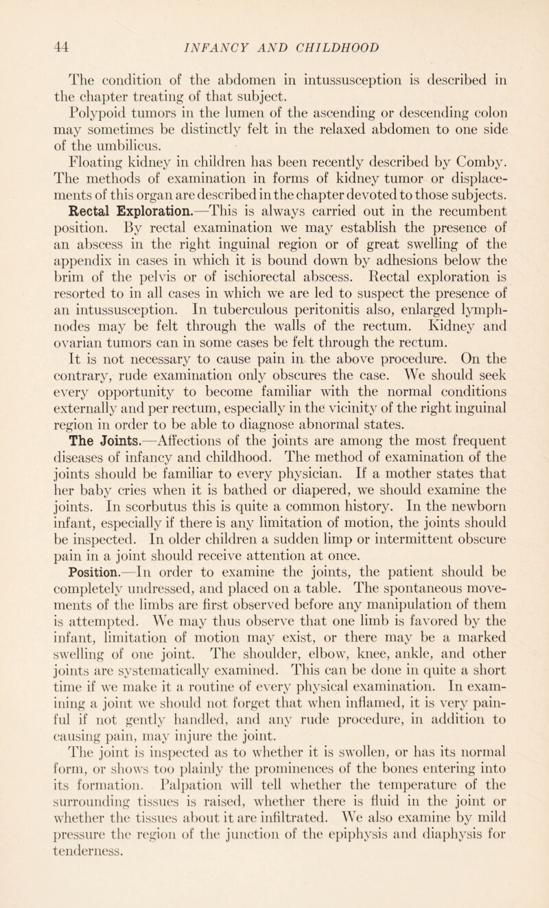 The condition of the abdomen in intussusception is described in the chapter treating of that subject. Polypoid tumors in the lumen of the ascending or descending colon may sometimes be distinctly felt in the relaxed abdomen to one side of the umbilicus. Floating kidney in children has been recently described by Comby. The methods of examination in forms of kidney tumor or displace¬ ments of this organ are described in the chapter devoted to those subjects. Rectal Exploration.—This is always carried out in the recumbent position. By rectal examination we may establish the presence of an abscess in the right inguinal region or of great swelling of the appendix in cases in which it is bound down by adhesions below the brim of the pelvis or of ischiorectal abscess. Rectal exploration is resorted to in all cases in which we are led to suspect the presence of an intussusception. In tuberculous peritonitis also, enlarged lymph- nodes may be felt through the walls of the rectum. Kidney and ovarian tumors can in some cases be felt through the rectum. It is not necessary to cause pain in the above procedure. On the contrary, rude examination only obscures the case. We should seek every opportunity to become familiar with the normal conditions externally and per rectum, especially in the vicinity of the right inguinal region in order to be able to diagnose abnormal states. The Joints.—Affections of the joints are among the most frequent diseases of infancy and childhood. The method of examination of the joints should be familiar to every physician. If a mother states that her baby cries when it is bathed or diapered, we should examine the joints. In scorbutus this is quite a common history. In the newborn infant, especially if there is any limitation of motion, the joints should be inspected. In older children a sudden limp or intermittent obscure pain in a joint should receive attention at once. Position.—In order to examine the joints, the patient should be completely undressed, and placed on a table. The spontaneous move¬ ments of the limbs are first observed before any manipulation of them is attempted. We may thus observe that one limb is favored by the infant, limitation of motion may exist, or there may be a marked swelling of one joint. The shoulder, elbow, knee, ankle, and other joints are systematically examined. This can be done in quite a short time if we make it a routine of every physical examination. In exam¬ ining a joint we should not forget that when inflamed, it is very pain¬ ful if not gently handled, and any rude procedure, in addition to causing pain, may injure the joint. The joint is inspected as to whether it is swollen, or has its normal form, or shows too plainly the prominences of the bones entering into its formation. Palpation will tell whether the temperature of the surrounding tissues is raised, whether there is fluid in the joint or whether the tissues about it are infiltrated. We also examine by mild pressure the region of the junction of the epiphysis and diaphysis for tenderness.