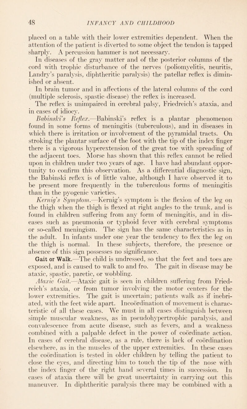 placed on a table with their lower extremities dependent. When the attention of the patient is diverted to some object the tendon is tapped sharply. A percussion hammer is not necessary. In diseases of the gray matter and of the posterior columns of the cord with trophic disturbance of the nerves (poliomyelitis, neuritis, Landry’s paralysis, diphtheritic paralysis) the patellar reflex is dimin¬ ished or absent. In brain tumor and in affections of the lateral columns of the cord (multiple sclerosis, spastic disease) the reflex is increased. The reflex is unimpaired in cerebral palsy, Friedreich’s ataxia, and in cases of idiocy. Babinski’s Reflex.-—Babinski’s reflex is a plantar phenomenon found in some forms of meningitis (tuberculous), and in diseases in which there is irritation or involvement of the pyramidal tracts. On stroking the plantar surface of the foot with the tip of the index finger there is a vigorous hvperextension of the great toe with spreading of the adjacent toes. Morse has shown that this reflex cannot be relied upon in children under two years of age. I have had abundant oppor¬ tunity to confirm this observation. As a differential diagnostic sign, the Babinski reflex is of little value, although I have observed it to be present more frequently in the tuberculous forms of meningitis than in the pyogenic varieties. Kernig's Symptom.—Kernig’s symptom is the flexion of the leg on the thigh when the thigh is flexed at right angles to the trunk, and is found in children suffering from any form of meningitis, and in dis¬ eases such as pneumonia or typhoid fever with cerebral symptoms or so-called meningism. The sign has the same characteristics as in the adult. In infants under one year the tendency to Hex the leg on the thigh is normal. In these subjects, therefore, the presence or absence of this sign possesses no significance. Gait or Walk.—The child is undressed, so that the feet and toes are exposed, and is caused to walk to and fro. The gait in disease may be ataxic, spastic, paretic, or wobbling. Ataxic Gait.—Ataxic gait is seen in children suffering from Fried¬ reich’s ataxia, or from tumor involving the motor centers for the lower extremities. The gait is uncertain; patients walk as if inebri¬ ated, with the feet wide apart. Incoordination of movement is charac¬ teristic of all these cases. We must in all cases distinguish between simple muscular weakness, as in pseudohypertrophic paralysis, and convalescence from acute disease, such as fevers, and a weakness combined with a palpable defect in the power of coordinate action. In cases of cerebral disease, as a rule, there is lack of coordination elsewhere, as in the muscles of the upper extremities. In these cases the coordination is tested in older children by telling the patient to close the eyes, and directing him to touch the tip of the nose with the index finger of the right hand several times in succession. In cases of ataxia there will be great uncertainty in carrying out this maneuver. In diphtheritic paralysis there may be combined with a