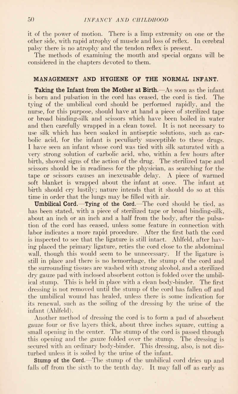 it of the power of motion. There is a limp extremity on one or the other side, with rapid atrophy of muscle and loss of reflex. In cerebral palsy there is no atrophy and the tendon reflex is present. The methods of examining the mouth and special organs will be considered in the chapters devoted to them. MANAGEMENT AND HYGIENE OF THE NORMAL INFANT. Taking the Infant from the Mother at Birth.—As soon as the infant is born and pulsation in the cord has ceased, the cord is tied. The tying of the umbilical cord should be performed rapidly, and the nurse, for this purpose, should have at hand a piece of sterilized tape or broad binding-silk and scissors which have been boiled in water and then carefully wrapped in a clean towel. It is not necessary to use silk which has been soaked in antiseptic solutions, such as car¬ bolic acid, for the infant is peculiarly susceptible to these drugs. I have seen an infant whose cord was tied with silk saturated with a very strong solution of carbolic acid, who, within a few hours after birth, showed signs of the action of the drug. The sterilized tape and scissors should be in readiness for the physician, as searching for the tape or scissors causes an inexcusable delay. A piece of warmed soft blanket is wrapped about the infant at once. The infant at birth should cry lustily; nature intends that it should do so at this time in order that the lungs may be filled with air. Umbilical Cord.—Tying of the Cord.—The cord should be tied, as has been stated, with a piece of sterilized tape or broad binding-silk, about an inch or an inch and a half from the body, after the pulsa¬ tion of the cord has ceased, unless some feature in connection with labor indicates a more rapid procedure. After the first bath the cord is inspected to see that the ligature is still intact. Ahlfeld, after hav¬ ing placed the primary ligature, reties the cord close to the abdominal wall, though this would seem to be unnecessary. If the ligature is still in place and there is no hemorrhage, the stump of the cord and the surrounding tissues are washed with strong alcohol, and a sterilized dry gauze pad with inclosed absorbent cotton is folded over the umbil¬ ical stump. This is held in place with a clean body-binder. The first dressing is not removed until the stump of the cord has fallen off and the umbilical wound has healed, unless there is some indication for its renewal, such as the soiling of the dressing by the urine of the infant (Ahlfeld). Another method of dressing the cord is to form a pad of absorbent gauze four or five layers thick, about three inches square, cutting a small opening in the center. The stump of the cord is passed through this opening and the gauze folded over the stump. The dressing is secured with an ordinary body-binder. This dressing, also, is not dis¬ turbed unless it is soiled by the urine of the infant. Stump of the Cord.—The stump of the umbilical cord dries up and falls off from the sixth to the tenth day. It may fall off as early as