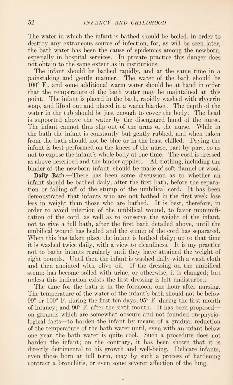 The water in which the infant is bathed should be boiled, in order to destroy any extraneous source of infection, for, as will be seen later, the bath water has been the cause of epidemics among the newborn, especially in hospital services. In private practice this danger does not obtain to the same extent as in institutions. The infant should be bathed rapidly, and at the same time in a painstaking and gentle manner. The water of the bath should be 100° F., and some additional warm water should be at hand in order that the temperature of the bath water may be maintained at this point. The infant is placed in the bath, rapidly washed with glycerin soap, and lifted out and placed in a warm blanket. The depth of the water in the tub should be just enough to cover the body. The head is supported above the water by the disengaged hand of the nurse. The infant cannot thus slip out of the arms of the nurse. While in the bath the infant is constantly but gently rubbed, and when taken from the bath should not be blue or in the least chilled. Drying the infant is best performed on the knees of the nurse, part by part, so as not to expose the infant’s whole body at one time. The cord is dressed as above described and the binder applied. All clothing, including the binder of the newborn infant, should be made of soft flannel or wool. Daily Bath.—There has been some discussion as to whether an infant should be bathed daily, after the first bath, before the separa¬ tion or falling off of the stump of the umbilical cord. It has been demonstrated that infants who are not bathed in the first week lose less in weight than those who are bathed. It is best, therefore, in order to avoid infection of the umbilical wound, to favor mummifi¬ cation of the cord, as well as to conserve the weight of the infant, not to give a full bath, after the first bath detailed above, until the umbilical wound has healed and the stump of the cord has separated. When this has taken place the infant is bathed daily; up to that time it is washed twice daily, with a view to cleanliness. It is my practice not to bathe infants regularly until they have attained the weight of eight pounds. Until then the infant is washed daily with a wash cloth and then anointed with olive oil. If the dressing on the umbilical stump has become soiled with urine, or otherwise, it is changed; but unless this indication exists the first dressing is left undisturbed. The time for the bath is in the forenoon, one hour after nursing. The temperature of the water of the infant’s bath should not be below 99° or 100° F. during the first ten days; 95° F. during the first month of infancy; and 90° F. after the sixth month. It has been proposed— on grounds which are somewhat obscure and not founded oiy physio¬ logical facts—to harden the infant by means of a gradual reduction of the temperature of the bath water until, even with an infant below one year, the bath water is quite cool. Such a procedure does not harden the infant; on the contrary, it has been shown that it is directly detrimental to his growth and well-being. Delicate infants, even those born at full term, may by such a process of hardening contract a bronchitis, or even some severer affection of the lung.