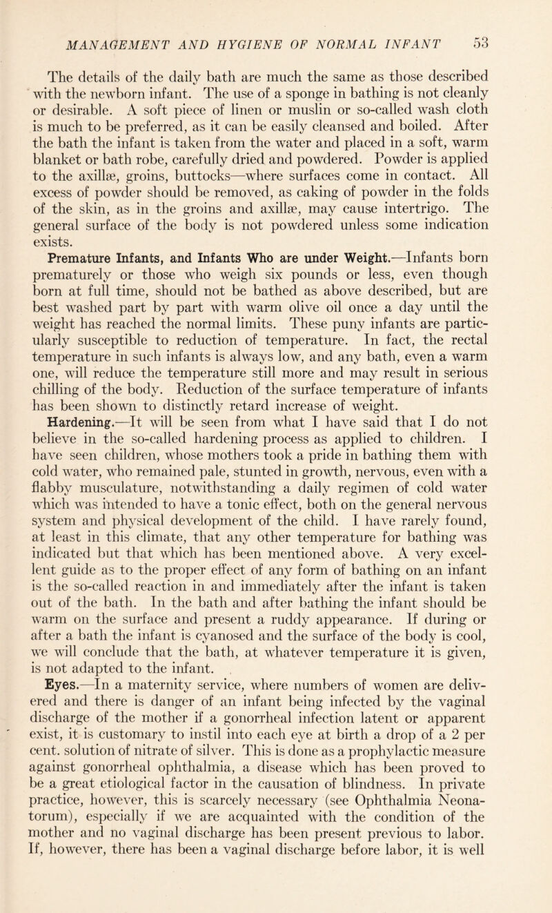 The details of the daily bath are much the same as those described with the newborn infant. The use of a sponge in bathing is not cleanly or desirable. A soft piece of linen or muslin or so-called wash cloth is much to be preferred, as it can be easily cleansed and boiled. After the bath the infant is taken from the water and placed in a soft, warm blanket or bath robe, carefully dried and powdered. Powder is applied to the axillae, groins, buttocks—where surfaces come in contact. All excess of powder should be removed, as caking of powder in the folds of the skin, as in the groins and axillae, may cause intertrigo. The general surface of the body is not powdered unless some indication exists. Premature Infants, and Infants Who are under Weight.-—Infants born prematurely or those who weigh six pounds or less, even though born at full time, should not be bathed as above described, but are best washed part by part with warm olive oil once a day until the weight has reached the normal limits. These puny infants are partic¬ ularly susceptible to reduction of temperature. In fact, the rectal temperature in such infants is always low, and any bath, even a warm one, will reduce the temperature still more and may result in serious chilling of the body. Reduction of the surface temperature of infants has been shown to distinctly retard increase of weight. Hardening.—It will be seen from what I have said that I do not believe in the so-called hardening process as applied to children. I have seen children, whose mothers took a pride in bathing them with cold water, who remained pale, stunted in growth, nervous, even with a flabby musculature, notwithstanding a daily regimen of cold water which was intended to have a tonic effect, both on the general nervous system and physical development of the child. I have rarely found, at least in this climate, that any other temperature for bathing was indicated but that which has been mentioned above. A very excel¬ lent guide as to the proper effect of any form of bathing on an infant is the so-called reaction in and immediately after the infant is taken out of the bath. In the bath and after bathing the infant should be warm on the surface and present a ruddy appearance. If during or after a bath the infant is cyanosed and the surface of the body is cool, we will conclude that the bath, at whatever temperature it is given, is not adapted to the infant. Eyes.—In a maternity service, where numbers of women are deliv¬ ered and there is danger of an infant being infected by the vaginal discharge of the mother if a gonorrheal infection latent or apparent exist, it is customary to instil into each eye at birth a drop of a 2 per cent, solution of nitrate of silver. This is done as a prophylactic measure against gonorrheal ophthalmia, a disease which has been proved to be a great etiological factor in the causation of blindness. In private practice, however, this is scarcely necessary (see Ophthalmia Neona¬ torum), especially if we are acquainted with the condition of the mother and no vaginal discharge has been present previous to labor. If, however, there has been a vaginal discharge before labor, it is well