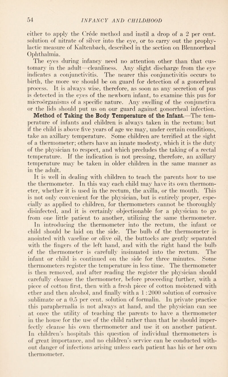 either to apply the Crede method and instil a drop of a 2 per cent, solution of nitrate of silver into the eye, or to carry out the prophy¬ lactic measure of Kaltenbach, described in the section on Blennorrheal Ophthalmia. The eyes during infancy need no attention other than that cus¬ tomary in the adult—cleanliness. Any slight discharge from the eye indicates a conjunctivitis. The nearer this conjunctivitis occurs to birth, the more we should be on guard for detection of a gonorrheal process. It is always wise, therefore, as soon as any secretion of pus is detected in the eyes of the newborn infant, to examine this pus for microorganisms of a specific nature. Any swelling of the conjunctiva or the lids should put us on our guard against gonorrheal infection. Method of Taking the Body Temperature of the Infant.—The tem¬ perature of infants and children is always taken in the rectum; but if the child is above five years of age we may, under certain conditions, take an axillary temperature. Some children are terrified at the sight of a thermometer; others have an innate modesty, which it is the duty of the physician to respect, and which precludes the taking of a rectal temperature. If the indication is not pressing, therefore, an axillary temperature may be taken in older children in the same manner as in the adult. It is well in dealing with children to teach the parents how to use the thermometer. In this way each child may have its own thermom¬ eter, whether it is used in the rectum, the axilla, or the mouth. This is not only convenient for the physician, but is entirely proper, espe¬ cially as applied to children, for thermometers cannot be thoroughly disinfected, and it is certainly objectionable for a physician to go from one little patient to another, utilizing the same thermometer. In introducing the thermometer into the rectum, the infant or child should be laid on the side. The bulb of the thermometer is anointed with vaseline or olive oil, the buttocks are gently separated with the fingers of the left hand, and with the right hand the bulb of the thermometer is carefully insinuated into the rectum. The infant or child is continued on the side for three minutes. Some thermometers register the temperature in less time. The thermometer is then removed, and after reading the register the physician should carefully cleanse the thermometer, before proceeding further, with a piece of cotton first, then with a fresh piece of cotton moistened with ether and then alcohol, and finally with a 1 :2000 solution of corrosive sublimate or a 0.5 per cent, solution of formalin. In private practice this paraphernalia is not always at hand, and the physician can see at once the utility of teaching the parents to have a thermometer in the house for the use of the child rather than that he should imper¬ fectly cleanse his own thermometer and use it on another patient. In children’s hospitals this question of individual thermometers is of great importance, and no children’s service can be conducted with¬ out danger of infections arising unless each patient has his or her own thermometer.