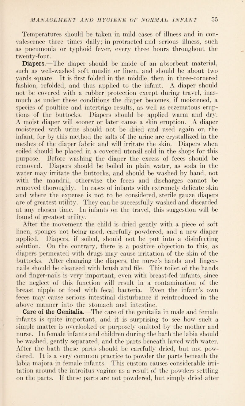 Temperatures should be taken in mild cases of illness and in con¬ valescence three times daily; in protracted and serious illness, such as pneumonia or typhoid fever, every three hours throughout the twenty-four. Diapers.—The diaper should be made of an absorbent material, such as well-washed soft muslin or linen, and should be about two yards square. It is first folded in the middle, then in three-cornered fashion, refolded, and thus applied to the infant. A diaper should not be covered with a rubber protection except during travel, inas¬ much as under these conditions the diaper becomes, if moistened, a species of poultice and intertrigo results, as well as eczematous erup¬ tions of the buttocks. Diapers should be applied warm and dry. A moist diaper will sooner or later cause a skin eruption. A diaper moistened with urine should not be dried and used again on the infant, for by this method the salts of the urine are crystallized in the meshes of the diaper fabric and will irritate the skin. Diapers when soiled should be placed in a covered utensil sold in the shops for this purpose. Before washing the diaper the excess of feces should be removed. Diapers should be boiled in plain water, as soda in the water may irritate the buttocks, and should be washed by hand, not with the mandril, otherwise the feces and discharges cannot be removed thoroughly. In cases of infants with extremely delicate skin and where the expense is not to be considered, sterile gauze diapers are of greatest utility. They can be successfully washed and discarded at any chosen time. In infants on the travel, this suggestion will be found of greatest utility. After the movement the child is dried gently with a piece of soft linen, sponges not being used, carefully powdered, and a new diaper applied. Diapers, if soiled, should not be put into a disinfecting solution. On the contrary, there is a positive objection to this, as diapers permeated with drugs may cause irritation of the skin of the buttocks. After changing the diapers, the nurse’s hands and finger¬ nails should be cleansed with brush and file. This toilet of the hands and finger-nails is very important, even with breast-fed infants, since the neglect of this function will result in a contamination of the breast nipple or food with fecal bacteria. Even the infant’s own feces may cause serious intestinal disturbance if reintroduced in the above manner into the stomach and intestine. Care of the Genitalia.—The care of the genitalia in male and female infants is quite important, and it is surprising to see how such a simple matter is overlooked or purposely omitted by the mother and nurse. In female infants and children during the bath the labia should be washed, gently separated, and the parts beneath laved with water. After the bath these parts should be carefully dried, but not pow¬ dered. It is a very common practice to powder the parts beneath the labia majora in female infants. This custom causes considerable irri¬ tation around the introitus vaginae as a result of the powders settling on the parts. If these parts are not powdered, but simply dried after