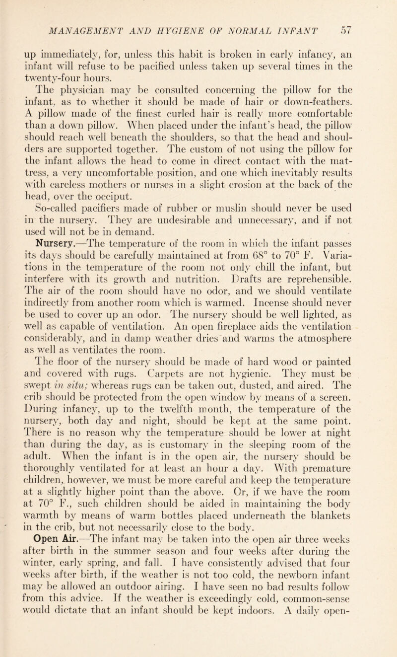 up immediately, for, unless this habit is broken in early infancy, an infant will refuse to be pacified unless taken up several times in the twenty-four hours. The physician may be consulted concerning the pillow for the infant, as to whether it should be made of hair or down-feathers. A pillow made of the finest curled hair is really more comfortable than a down pillow. When placed under the infant’s head, the pillow should reach well beneath the shoulders, so that the head and shoul¬ ders are supported together. The custom of not using the pillow for the infant allows the head to come in direct contact with the mat¬ tress, a very uncomfortable position, and one which inevitably results with careless mothers or nurses in a slight erosion at the back of the head, over the occiput. So-called pacifiers made of rubber or muslin should never be used in the nursery. They are undesirable and unnecessary, and if not used will not be in demand. Nursery.—The temperature of the room in which the infant passes its days should be carefully maintained at from 68° to 70° F. Varia¬ tions in the temperature of the room not only chill the infant, but interfere with its growth and nutrition. Drafts are reprehensible. The air of the room should have no odor, and we should ventilate indirectly from another room which is warmed. Incense should never be used to cover up an odor. The nursery should be well lighted, as well as capable of ventilation. An open fireplace aids the ventilation considerably, and in damp weather dries and warms the atmosphere as well as ventilates the room. T he floor of the nursery should be made of hard wood or painted and covered with rugs. Carpets are not hygienic. They must be swept in situ; whereas rugs can be taken out, dusted, and aired. The crib should be protected from the open window by means of a screen. During infancy, up to the twelfth month, the temperature of the nursery, both day and night, should be kept at the same point. There is no reason why the temperature should be lower at night than during the day, as is customary in the sleeping room of the adult. When the infant is in the open air, the nursery should be thoroughly ventilated for at least an hour a day. With premature children, however, we must be more careful and keep the temperature at a slightly higher point than the above. Or, if we have the room at 70° F., such children should be aided in maintaining the body warmth by means of warm bottles placed underneath the blankets in the crib, but not necessarily close to the body. Open Air.—The infant may be taken into the open air three weeks after birth in the summer season and four weeks after during the winter, early spring, and fall. I have consistently advised that four weeks after birth, if the weather is not too cold, the newborn infant may be allowed an outdoor airing. I have seen no bad results follow from this advice. If the weather is exceedingly cold, common-sense would dictate that an infant should be kept indoors. A daily open-