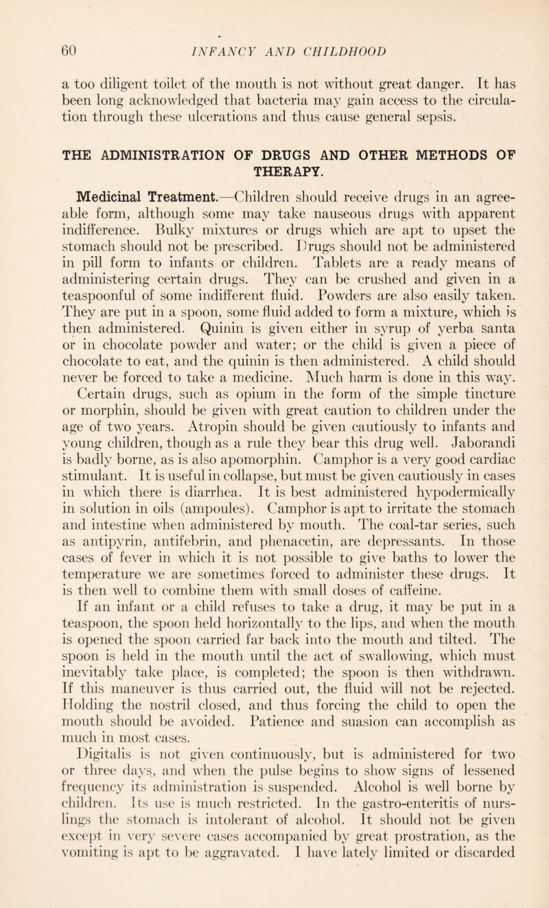 a too diligent toilet of the mouth is not without great danger. It has been long acknowledged that bacteria may gain access to the circula¬ tion through these ulcerations and thus cause general sepsis. THE ADMINISTRATION OF DRUGS AND OTHER METHODS OF THERAPY. Medicinal Treatment.—Children should receive drugs in an agree¬ able form, although some may take nauseous drugs with apparent indifference. Bulky mixtures or drugs which are apt to upset the stomach should not be prescribed. Drugs should not be administered in pill form to infants or children. Tablets are a ready means of administering certain drugs. They can be crushed and given in a teaspoonful of some indifferent fluid. Powders are also easily taken. They are put in a spoon, some fluid added to form a mixture, which is then administered. Quinin is given either in syrup of yerba Santa or in chocolate powder and water; or the child is given a piece of chocolate to eat, and the quinin is then administered. A child should never be forced to take a medicine. Much harm is done in this wav. Certain drugs, such as opium in the form of the simple tincture or morphin, should be given with great caution to children under the age of two years. Atropin should be given cautiously to infants and young children, though as a rule they bear this drug well. Jaborandi is badly borne, as is also apomorphin. Camphor is a very good cardiac stimulant. It is useful in collapse, but must be given cautiously in cases in which there is diarrhea. It is best administered hypodermically in solution in oils (ampoules). Camphor is apt to irritate the stomach and intestine when administered by mouth. The coal-tar series, such as antipyrin, antifebrin, and phenacetin, are depressants. In those cases of fever in which it is not possible to give baths to lower the temperature we are sometimes forced to administer these drugs. It is then well to combine them with small doses of caffeine. If an infant or a child refuses to take a drug, it may be put in a teaspoon, the spoon held horizontally to the lips, and when the mouth is opened the spoon carried far back into the mouth and tilted. The spoon is held in the mouth until the act of swallowing, which must inevitably take place, is completed; the spoon is then withdrawn. If this maneuver is thus carried out, the fluid will not be rejected. Holding the nostril closed, and thus forcing the child to open the mouth should be avoided. Patience and suasion can accomplish as much in most cases. Digitalis is not given continuously, but is administered for two or three days, and when the pulse begins to show signs of lessened frequency its administration is suspended. Alcohol is well borne by children. Its use is much restricted. In the gastro-enteritis of nurs¬ lings the stomach is intolerant of alcohol. It should not be given except in very severe cases accompanied by great prostration, as the vomiting is apt to be aggravated. I have lately limited or discarded