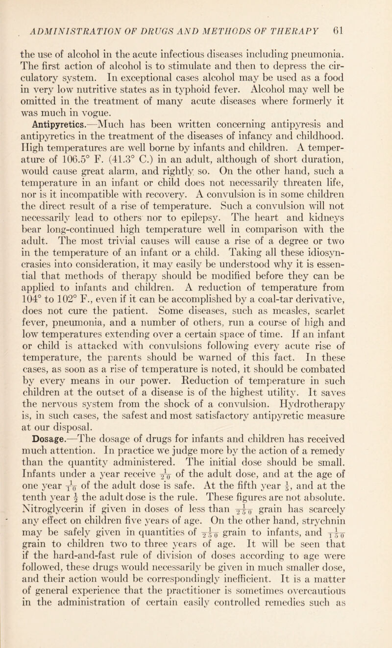 the use of alcohol in the acute infectious diseases including pneumonia. The first action of alcohol is to stimulate and then to depress the cir¬ culatory system. In exceptional cases alcohol may be used as a food in very low nutritive states as in typhoid fever. Alcohol may well be omitted in the treatment of many acute diseases where formerly it was much in vogue. Antipyretics.—Much has been written concerning antipyresis and antipyretics in the treatment of the diseases of infancy and childhood. High temperatures are well borne by infants and children. A temper¬ ature of 106.5° F. (41.3° C.) in an adult, although of short duration, would cause great alarm, and rightly so. On the other hand, such a temperature in an infant or child does not necessarily threaten life, nor is it incompatible with recovery. A convulsion is in some children the direct result of a rise of temperature. Such a convulsion will not necessarily lead to others nor to epilepsy. The heart and kidneys bear long-continued high temperature well in comparison with the adult. The most trivial causes will cause a rise of a degree or two in the temperature of an infant or a child. Taking all these idiosyn¬ crasies into consideration, it may easily be understood why it is essen¬ tial that methods of therapy should be modified before they can be applied to infants and children. A reduction of temperature from 104° to 102° F., even if it can be accomplished by a coal-tar derivative, does not cure the patient. Some diseases, such as measles, scarlet fever, pneumonia, and a number of others, run a course of high and low temperatures extending over a certain space of time. If an infant or child is attacked with convulsions following every acute rise of temperature, the parents should be warned of this fact. In these cases, as soon as a rise of temperature is noted, it should be combated by every means in our power. Reduction of temperature in such children at the outset of a disease is of the highest utility. It saves the nervous system from the shock of a convulsion. Hydrotherapy is, in such cases, the safest and most satisfactory antipyretic measure at our disposal. Dosage.—The dosage of drugs for infants and children has received much attention. In practice we judge more by the action of a remedy than the quantity administered. The initial dose should be small. Infants under a year receive of the adult dose, and at the age of one year yy of the adult dose is safe. At the fifth year J, and at the tenth year y the adult dose is the rule. These figures are not absolute. Nitroglycerin if given in doses of less than yyy grain has scarcely any effect on children five years of age. On the other hand, strychnin may be safely given in quantities of grain to infants, and Tyy grain to children two to three years of age. It will be seen that if the hard-and-fast rule of division of doses according to age were followed, these drugs would necessarily be given in much smaller dose, and their action would be correspondingly inefficient. It is a matter of general experience that the practitioner is sometimes overcautious in the administration of certain easily controlled remedies such as