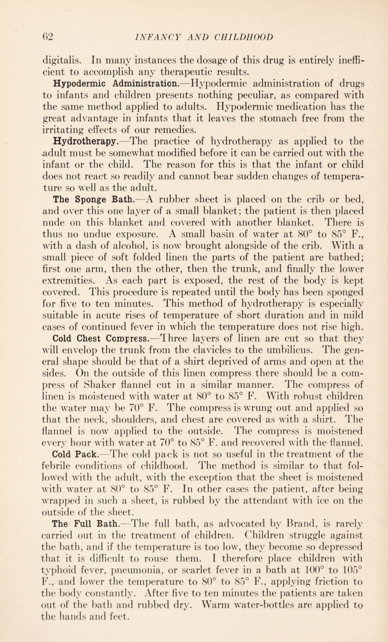 digitalis. In many instances the dosage of this drug is entirely ineffi¬ cient to accomplish any therapeutic results. Hypodermic Administration.—Hypodermic administration of drugs to infants and children presents nothing peculiar, as compared with the same method applied to adults. Hypodermic medication has the great advantage in infants that it leaves the stomach free from the irritating effects of our remedies. Hydrotherapy.—The practice of hydrotherapy as applied to the -adult must be somewhat modified before it can be carried out with the infant or the child. The reason for this is that the infant or child does not react so readily and cannot bear sudden changes of tempera¬ ture so well as the adult. The Sponge Bath.—A rubber sheet is placed on the crib or bed, and over this one layer of a small blanket; the patient is then placed nude on this blanket and covered with another blanket. There is thus no undue exposure. A small basin of water at 80° to 85° F., with a dash of alcohol, is now brought alongside of the crib. With a small piece of soft folded linen the parts of the patient are bathed; first one arm, then the other, then the trunk, and finally the lower extremities. As each part is exposed, the rest of the body is kept covered. This procedure is repeated until the body has been sponged for five to ten minutes. This method of hydrotherapy is especially suitable in acute rises of temperature of short duration and in mild cases of continued fever in which the temperature does not rise high. Cold Chest Compress.—I hree layers of linen are cut so that they will envelop the trunk from the clavicles to the umbilicus. The gen¬ eral shape should be that of a shirt deprived of arms and open at the sides. On the outside of this linen compress there should be a com¬ press of Shaker flannel cut in a similar manner. The compress of linen is moistened with water at 80° to 85° F. With robust children the water may be 70° F. The compress is wrung out and applied so that the neck, shoulders, and chest are covered as with a shirt. The flannel is now applied to the outside. The compress is moistened every hour with water at 70° to 85° F. and recovered with the flannel. Cold Pack.—The cold pack is not so useful in the treatment of the febrile conditions of childhood. The method is similar to that fol¬ lowed with the adult, with the exception that the sheet is moistened with water at 80° to 85° F. In other cases the patient, after being wrapped in such a sheet, is rubbed by the attendant with ice on the outside of the sheet. The Full Bath.—The full bath, as advocated by Brand, is rarely carried out in the treatment of children. Children struggle against the bath, and if the temperature is too low, they become so depressed that it is difficult to rouse them. I therefore place children with typhoid fever, pneumonia, or scarlet fever in a bath at 100° to 105° F., and lower the temperature to 80° to 85° F., applying friction to the body constantly. After five to ten minutes the patients are taken out of the bath and rubbed dry. Warm water-bottles are applied to the hands and feet.