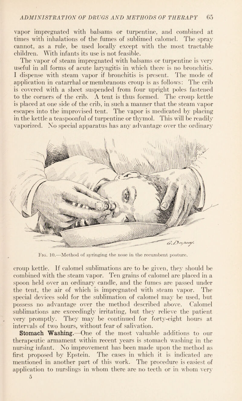vapor impregnated with balsams or turpentine, and combined at times with inhalations of the fumes of sublimed calomel. The spray cannot, as a rule, be used locally except with the most tractable children. With infants its use is not feasible. The vapor of steam impregnated with balsams or turpentine is very useful in all forms of acute laryngitis in which there is no bronchitis. I dispense with steam vapor if bronchitis is present. The mode of application in catarrhal or membranous croup is as follows: The crib is covered with a sheet suspended from four upright poles fastened to the corners of the crib. A tent is thus formed. The croup kettle is placed at one side of the crib, in such a manner that the steam vapor escapes into the improvised tent. The vapor is medicated by placing in the kettle a teaspoonful of turpentine or thymol. This will be readily vaporized. No special apparatus has any advantage over the ordinary Fig. 10.—Method of syringing the nose in the recumbent posture. croup kettle. If calomel sublimations are to be given, they should be combined with the steam vapor. Ten grains of calomel are placed in a spoon held over an ordinary candle, and the fumes are passed under the tent, the air of which is impregnated with steam vapor. The special devices sold for the sublimation of calomel may be used, but possess no advantage over the method described above. Calomel sublimations are exceedingly irritating, but they relieve the patient very promptly. They may be continued for forty-eight hours at intervals of two hours, without fear of salivation. Stomach Washing.—One of the most valuable additions to our therapeutic armament within recent years is stomach washing in the nursing infant. No improvement has been made upon the method as first proposed by Epstein. The cases in which it is indicated are mentioned in another part of this work. The procedure is easiest of application to nurslings in whom there are no teeth or in whom very