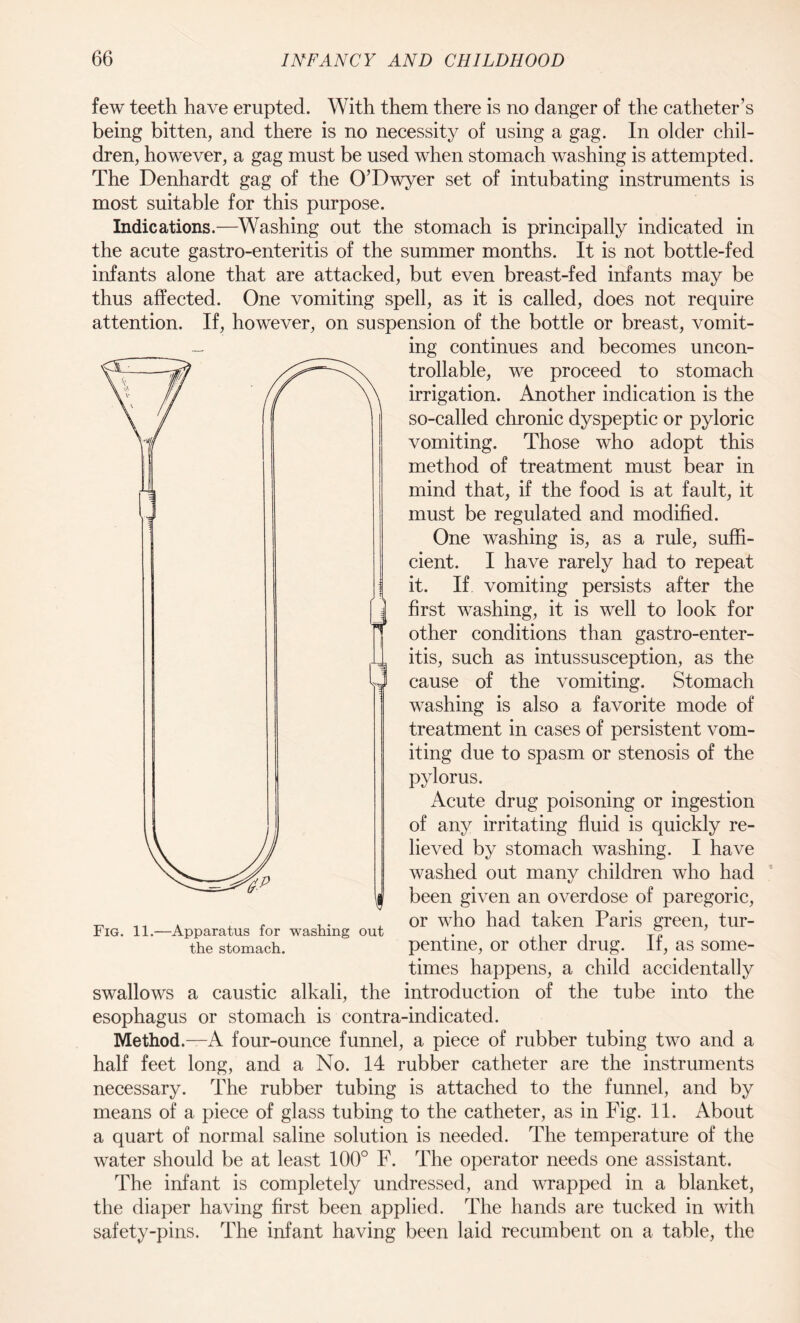 few teeth have erupted. With them there is no danger of the catheter’s being bitten, and there is no necessity of using a gag. In older chil¬ dren, however, a gag must be used when stomach washing is attempted. The Denhardt gag of the O’Dwyer set of intubating instruments is most suitable for this purpose. Indications.—Washing out the stomach is principally indicated in the acute gastro-enteritis of the summer months. It is not bottle-fed infants alone that are attacked, but even breast-fed infants may be thus affected. One vomiting spell, as it is called, does not require attention. If, however, on suspension of the bottle or breast, vomit¬ ing continues and becomes uncon¬ trollable, we proceed to stomach irrigation. Another indication is the so-called chronic dyspeptic or pyloric vomiting. Those who adopt this method of treatment must bear in mind that, if the food is at fault, it must be regulated and modified. One washing is, as a rule, suffi¬ cient. I have rarely had to repeat it. If vomiting persists after the first washing, it is well to look for other conditions than gastro-enter¬ itis, such as intussusception, as the cause of the vomiting. Stomach washing is also a favorite mode of treatment in cases of persistent vom¬ iting due to spasm or stenosis of the pylorus. Acute drug poisoning or ingestion of any irritating fluid is quickly re¬ lieved by stomach washing. I have washed out many children who had been given an overdose of paregoric, or who had taken Paris green, tur¬ pentine, or other drug. If, as some¬ times happens, a child accidentally introduction of the tube into the esophagus or stomach is contra-indicated. Method.—A four-ounce funnel, a piece of rubber tubing two and a half feet long, and a No. 14 rubber catheter are the instruments necessary. The rubber tubing is attached to the funnel, and by means of a piece of glass tubing to the catheter, as in Fig. 11. About a quart of normal saline solution is needed. The temperature of the water should be at least 100° F. The operator needs one assistant. The infant is completely undressed, and wrapped in a blanket, the diaper having first been applied. The hands are tucked in with safety-pins. The infant having been laid recumbent on a table, the Fig. 11.—Apparatus for washing out the stomach. swallows a caustic alkali, the