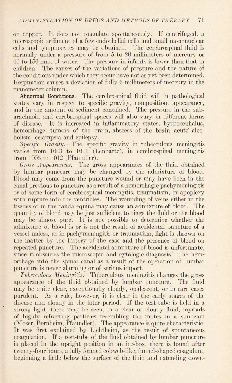 on copper. It does not coagulate spontaneously. If centrifuged, a microscopic sediment of a few endothelial cells and small mononuclear cells and lymphocytes may be obtained. The cerebrospinal fluid is normally under a pressure of from 5 to 20 millimeters of mercury or 40 to 150 mm. of water. The pressure in infants is lower than that in children. The causes of the variations of pressure and the nature of the conditions under which they occur have not as yet been determined. Respiration causes a deviation of fully 6 millimeters of mercury in the manometer column. Abnormal Conditions.—The cerebrospinal fluid will in pathological states vary in respect to specific gravity, composition, appearance, and in the amount of sediment contained. The pressure in the sub¬ arachnoid and cerebrospinal spaces will also vary in different forms of disease. It is increased in inflammatory states, hydrocephalus, hemorrhage, tumors of the brain, abscess of the brain, acute’ alco¬ holism, eclampsia and epilepsy. Specific Gravity.—The specific gravity in tuberculous meningitis varies from 1003 to 1011 (Lenhartz), in cerebrospinal meningitis from 1005 to 1012 (Pfaundler). Gross Appearances.—The gross appearances of the fluid obtained by lumbar puncture may be changed by the admixture of blood. Blood may come from the puncture wound or may have been in the canal previous to puncture as a result of a hemorrhagic pachymeningitis or of some form of cerebrospinal meningitis, traumatism, or apoplexy with rupture into the ventricles. The wounding of veins either in the tissues or in the cauda equina may cause an admixture of blood. The quantity of blood may be just sufficient to tinge the fluid or the blood may be almost pure. It is not possible to determine whether the admixture of blood is or is not the result of accidental puncture of a vessel unless, as in pachymeningitis or traumatism, light is thrown on the matter by the history of the case and the presence of blood on repeated puncture. The accidental admixture of blood is unfortunate, since it obscures the microscopic and cytologic diagnosis. The hem¬ orrhage into the spinal canal as a result of the operation of lumbar puncture is never alarming or of serious import. Tuberculous Meningitis.—Tuberculous meningitis changes the gross appearance of the fluid obtained by lumbar puncture. The fluid may be quite clear, exceptionally cloudy, opalescent, or in rare cases purulent. As a rule, however, it is clear in the early stages of the disease and cloudy in the later period. If the test-tube is held in a strong light, there may be seen, in a clear or cloudy fluid, myriads of highly refracting particles resembling the motes in a sunbeam (Moser, Bernheim, Pfaundler). The appearance is quite characteristic. It was first explained by Lichtheim, as the result of spontaneous coagulation. If a test-tube of the fluid obtained by lumbar puncture is placed in the upright position in an ice-box, there is found after twenty-four hours, a fully formed cobweb-like, funnel-shaped coagulum, beginning a little below the surface of the fluid and extending down-