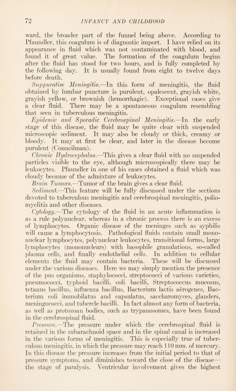 ward, the broader part of the funnel being above. According to Pfaundler, this coagulum is of diagnostic import. I have relied on its appearance in fluid which was not contaminated with blood, and found it of great value. The formation of the coagulum begins after the fluid has stood for two hours, and is fully completed by the following day. It is usually found from eight to twelve days before death. Suppurative Meningitis.—In this form of meningitis, the fluid obtained by lumbar puncture is purulent, opalescent, grayish white, grayish yellow, or brownish (hemorrhagic). Exceptional cases give a clear fluid. There may be a spontaneous coagulum resembling that seen in tuberculous meningitis. Epidemic and Sporadic Cerebrospinal Meningitis.—In the early stage of this disease, the fluid may be quite clear with suspended microscopic sediment. It may also be cloudy or thick, creamy or bloody. It may at first be clear, and later in the disease become purulent (Councilman). Chronic Hydrocephalus.—This gives a clear fluid with no suspended particles visible to the eye, although microscopically there may be leukocytes. Pfaundler in one of his cases obtained a fluid which was cloudy because of the admixture of leukocytes. Brain Tumors.—Tumor of the brain gives a clear fluid. Sediment.—-This feature will be fully discussed under the sections devoted to tuberculous meningitis and cerebrospinal meningitis, polio¬ myelitis and other diseases. Cytology.—The cytology of the fluid in an acute inflammation is as a rule polynuclear, whereas in a chronic process there is an excess of lymphocytes. Organic disease of the meninges such as syphilis will cause a lymphocytosis. Pathological fluids contain small mono¬ nuclear lymphocytes, polynuclear leukocytes, transitional forms, large lymphocytes (mononuclears) with basophile granulations, so-called plasma cells, and finally endothelial cells. In addition to cellular elements the fluid may contain bacteria. These will be discussed under the various diseases. Here we may simply mention the presence of the pus organisms, staphylococci, streptococci of various varieties, pneumococci, typhoid bacilli, coli bacilli, Streptococcus mucosus, tetanus bacillus, influenza bacillus, Bacterium lactis aerogenes, Bac¬ terium coli immobilatus and capsulatus, saccharomyces, glanders, meningococci, and tubercle bacilli. In fact almost any form of bacteria, as well as protozoan bodies, such as trypanosomes, have been found in the cerebrospinal fluid. Pressure.—The pressure under which the cerebrospinal fluid is retained in the subarachnoid space and in the spinal canal is increased in the various forms of meningitis. This is especially true of tuber¬ culous meningitis, in which the pressure may reach 110 mm. of mercury. In this disease the pressure increases from the initial period to that of pressure symptoms, and diminishes toward the close of the disease— the stage of paralysis. Ventricular involvement gives the highest