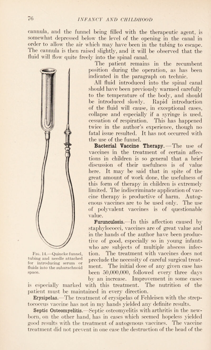 cannula, and the funnel being filled with the therapeutic agent, is somewhat depressed below the level of the opening in the canal in order to allow the air which may have been in the tubing to escape. The cannula is then raised slightly, and it will be observed that the fluid will flow quite freely into the spinal canal. The patient remains in the recumbent position during the operation, as has been indicated in the paragraph on technic. All fluid introduced into the spinal canal should have been previously warmed carefully to the temperature of the body, and should be introduced slowly. Rapid introduction of the fluid will cause, in exceptional cases, collapse and especially if a syringe is used, cessation of respiration. This has happened twice in the author’s experience, though no fatal issue resulted. It has not occurred with the use of the funnel. Bacterial Vaccine Therapy.—The use of vaccines in the treatment of certain affec¬ tions in children is so general that a brief discussion of their usefulness is of value here. It may be said that in spite of the great amount of work done, the usefulness of this form of therapy in children is extremely limited. The indiscriminate application of vac¬ cine therapy is productive of harm. Autog¬ enous vaccines are to be used only. The use of polyvalent vaccines is of questionable value. Furunculosis.—In this affection caused by staphylococci, vaccines are of great value and in the hands of the author have been produc¬ tive of good, especially so in young infants who are subjects of multiple abscess infec¬ tion. The treatment with vaccines does not preclude the necessity of careful surgical treat¬ ment. The initial dose of any given case has been 50,000,000, followed every three days by an increase. Improvement in some cases is especially marked with this treatment. The nutrition of the patient must be maintained in every direction. Erysipelas.—The treatment of erysipelas of Fehleisen with the strep¬ tococcus vaccine has not in my hands yielded any definite results. Septic Osteomyelitis.—Septic osteomyelitis with arthritis in the new¬ born, on the other hand, has in cases which seemed hopeless yielded good results with the treatment of autogenous vaccines. The vaccine treatment did not prevent in one case the destruction of the head of the Fig. 14.—Quincke funnel, tubing and needle attached for introducing serum or fluids into the subarachnoid space.