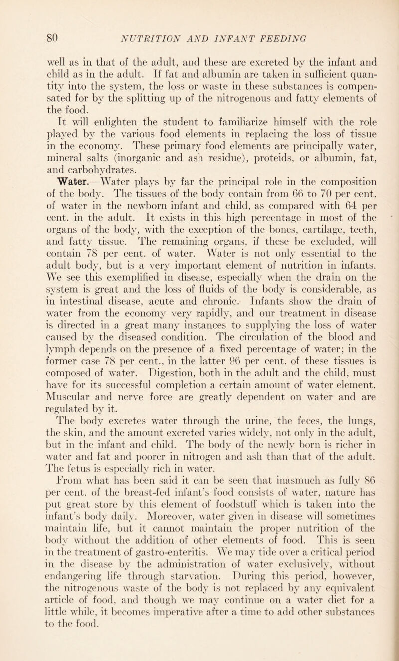 well as in that of the adult, and these are excreted by the infant and child as in the adult. If fat and albumin are taken in sufficient quan¬ tity into the system, the loss or waste in these substances is compen¬ sated for by the splitting up of the nitrogenous and fatty elements of the food. It will enlighten the student to familiarize himself with the role played by the various food elements in replacing the loss of tissue in the economy. These primary food elements are principally water, mineral salts (inorganic and ash residue), proteids, or albumin, fat, and carbohydrates. Water.—Water plays by far the principal role in the composition of the body. The tissues of the body contain from 66 to 70 per cent, of water in the newborn infant and child, as compared with 64 per cent, in the adult. It exists in this high percentage in most of the organs of the body, with the exception of the bones, cartilage, teeth, and fatty tissue. The remaining organs, if these be excluded, will contain 78 per cent, of water. Water is not only essential to the adult body, but is a very important element of nutrition in infants. We see this exemplified in disease, especially when the drain on the system is great and the loss of fluids of the body is considerable, as in intestinal disease, acute and chronic. Infants show the drain of water from the economy very rapidly, and our treatment in disease is directed in a great many instances to supplying the loss of water caused by the diseased condition. The circulation of the blood and lymph depends on the presence of a fixed percentage of water; in the former case 78 per cent., in the latter 96 per cent, of these tissues is composed of water. Digestion, both in the adult and the child, must have for its successful completion a certain amount of water element. Muscular and nerve force are greatly dependent on water and are regulated by it. The body excretes water through the urine, the feces, the lungs, the skin, and the amount excreted varies widely, not only in the adult, but in the infant and child. The bodv of the newly born is richer in water and fat and poorer in nitrogen and ash than that of the adult. The fetus is especially rich in water. From what has been said it can be seen that inasmuch as fully 86 per cent, of the breast-fed infant’s food consists of water, nature has put great store by this element of foodstuff which is taken into the infant’s body daily. Moreover, water given in disease will sometimes maintain life, but it cannot maintain the proper nutrition of the body without the addition of other elements of food. This is seen in the treatment of gastro-enteritis. We may tide over a critical period in the disease by the administration of water exclusively, without endangering life through starvation. During this period, however, the nitrogenous waste of the body is not replaced by any equivalent article of food, and though we may continue on a water diet for a little while, it becomes imperative after a time to add other substances to the food.