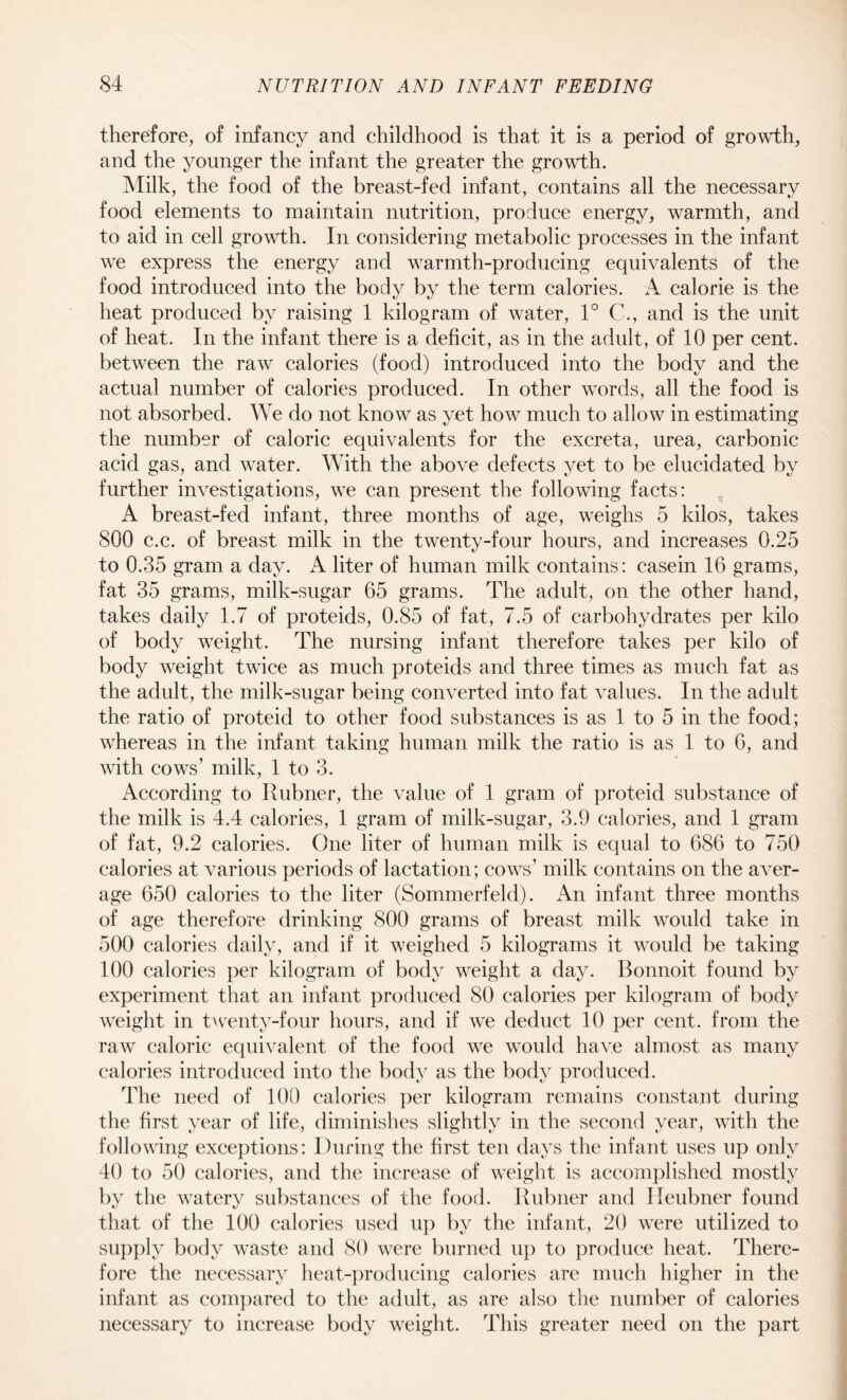 therefore, of infancy and childhood is that it is a period of growth, and the younger the infant the greater the growth. Milk, the food of the breast-fed infant, contains all the necessary food elements to maintain nutrition, produce energy, warmth, and to aid in cell growth. In considering metabolic processes in the infant we express the energy and warmth-producing equivalents of the food introduced into the body by the term calories. A calorie is the heat produced by raising 1 kilogram of water, 1° C., and is the unit of heat. In the infant there is a deficit, as in the adult, of 10 per cent, between the raw calories (food) introduced into the body and the actual number of calories produced. In other words, all the food is not absorbed. We do not know as yet how much to allow in estimating the number of caloric equivalents for the excreta, urea, carbonic acid gas, and water. With the above defects yet to be elucidated by further investigations, we can present the following facts: A breast-fed infant, three months of age, weighs 5 kilos, takes 800 c.c. of breast milk in the twenty-four hours, and increases 0.25 to 0.35 gram a day. A liter of human milk contains: casein 16 grams, fat 35 grams, milk-sugar 65 grams. The adult, on the other hand, takes daily 1.7 of proteids, 0.85 of fat, 7.5 of carbohydrates per kilo of body weight. The nursing infant therefore takes per kilo of body weight twice as much proteids and three times as much fat as the adult, the milk-sugar being converted into fat values. In the adult the ratio of proteid to other food substances is as 1 to 5 in the food; whereas in the infant taking human milk the ratio is as 1 to 6, and with cows’ milk, 1 to 3. According to Rubner, the value of 1 gram of proteid substance of the milk is 4.4 calories, 1 gram of milk-sugar, 3.9 calories, and 1 grain of fat, 9.2 calories. One liter of human milk is equal to 686 to 750 calories at various periods of lactation; cows’ milk contains on the aver¬ age 650 calories to the liter (Sommerfeld). An infant three months of age therefore drinking 800 grams of breast milk would take in 500 calories daily, and if it weighed 5 kilograms it would be taking 100 calories per kilogram of body weight a day. Bonnoit found by experiment that an infant produced 80 calories per kilogram of body weight in twenty-four hours, and if we deduct 10 per cent, from the raw caloric equivalent of the food we would have almost as many calories introduced into the body as the body produced. The need of 100 calories per kilogram remains constant during the first year of life, diminishes slightly in the second year, with the following exceptions: During the first ten days the infant uses up only 40 to 50 calories, and the increase of weight is accomplished mostly by the watery substances of the food. Rubner and Heubner found that of the 100 calories used up by the infant, 20 were utilized to supply body waste and 80 were burned up to produce heat. There¬ fore the necessary heat-producing calories are much higher in the infant as compared to the adult, as are also the number of calories necessary to increase body weight. This greater need on the part