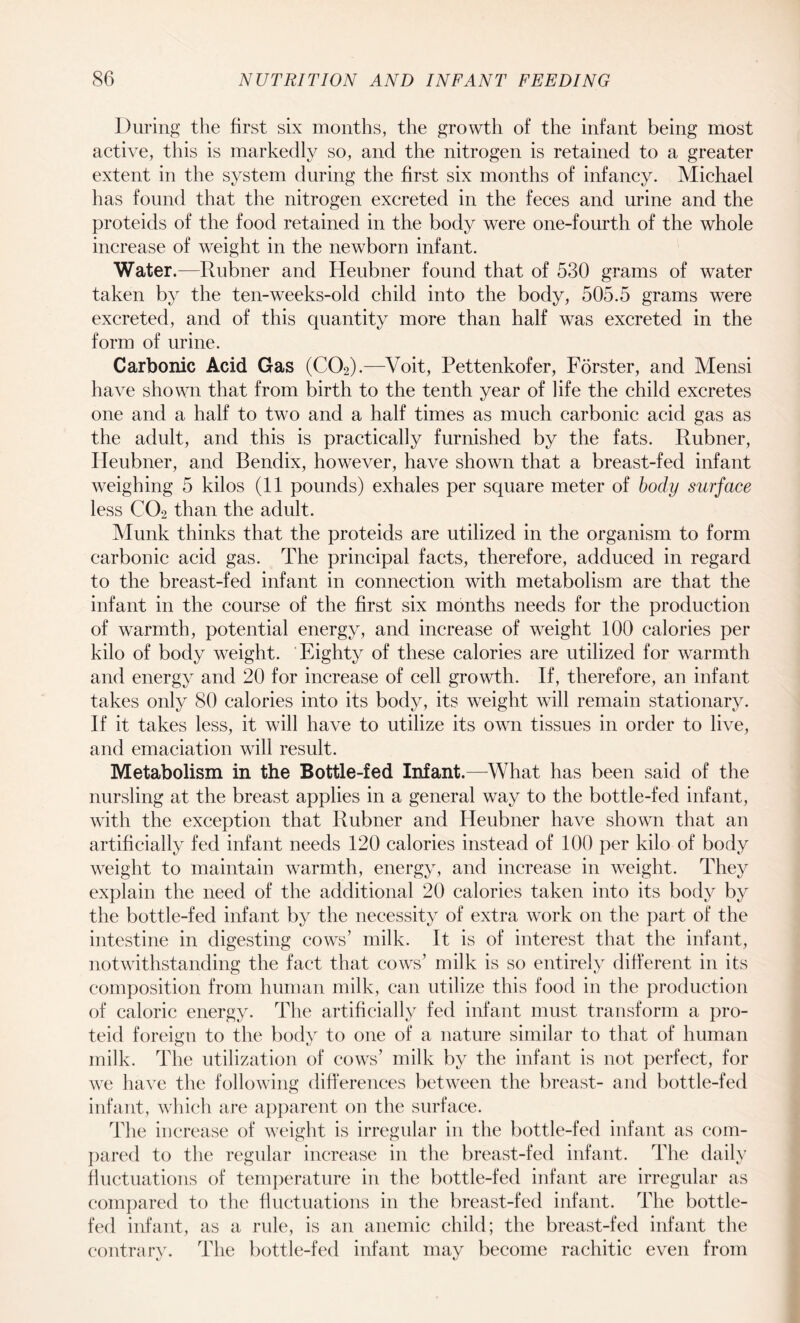 During the first six months, the growth of the infant being most active, this is markedly so, and the nitrogen is retained to a greater extent in the system during the first six months of infancy. Michael has found that the nitrogen excreted in the feces and urine and the proteids of the food retained in the body were one-fourth of the whole increase of weight in the newborn infant. Water.—Rubner and Heubner found that of 530 grams of water taken by the ten-weeks-old child into the body, 505.5 grams were excreted, and of this quantity more than half was excreted in the form of urine. Carbonic Acid Gas (C02).—Voit, Pettenkofer, Forster, and Mensi have shown that from birth to the tenth year of life the child excretes one and a half to two and a half times as much carbonic acid gas as the adult, and this is practically furnished by the fats. Rubner, Heubner, and Bendix, however, have shown that a breast-fed infant weighing 5 kilos (11 pounds) exhales per square meter of body surface less C02 than the adult. Munk thinks that the proteids are utilized in the organism to form carbonic acid gas. The principal facts, therefore, adduced in regard to the breast-fed infant in connection with metabolism are that the infant in the course of the first six months needs for the production of warmth, potential energy, and increase of weight 100 calories per kilo of body weight. Eighty of these calories are utilized for warmth and energy and 20 for increase of cell growth. If, therefore, an infant takes only 80 calories into its body, its weight will remain stationary. If it takes less, it will have to utilize its own tissues in order to live, and emaciation will result. Metabolism in the Bottle-fed Infant.—What has been said of the nursling at the breast applies in a general way to the bottle-fed infant, with the exception that Rubner and Heubner have shown that an artificially fed infant needs 120 calories instead of 100 per kilo of body weight to maintain warmth, energy, and increase in weight. They explain the need of the additional 20 calories taken into its body by the bottle-fed infant by the necessity of extra work on the part of the intestine in digesting cows’ milk. It is of interest that the infant, notwithstanding the fact that cows’ milk is so entirely different in its composition from human milk, can utilize this food in the production of caloric energy. The artificially fed infant must transform a pro- teid foreign to the body to one of a nature similar to that of human milk. The utilization of cows’ milk by the infant is not perfect, for we have the following differences between the breast- and bottle-fed infant, which are apparent on the surface. The increase of weight is irregular in the bottle-fed infant as com¬ pared to the regular increase in the breast-fed infant. The daily fluctuations of temperature in the bottle-fed infant are irregular as compared to the fluctuations in the breast-fed infant. The bottle- fed infant, as a rule, is an anemic child; the breast-fed infant the contrary. The bottle-fed infant may become rachitic even from