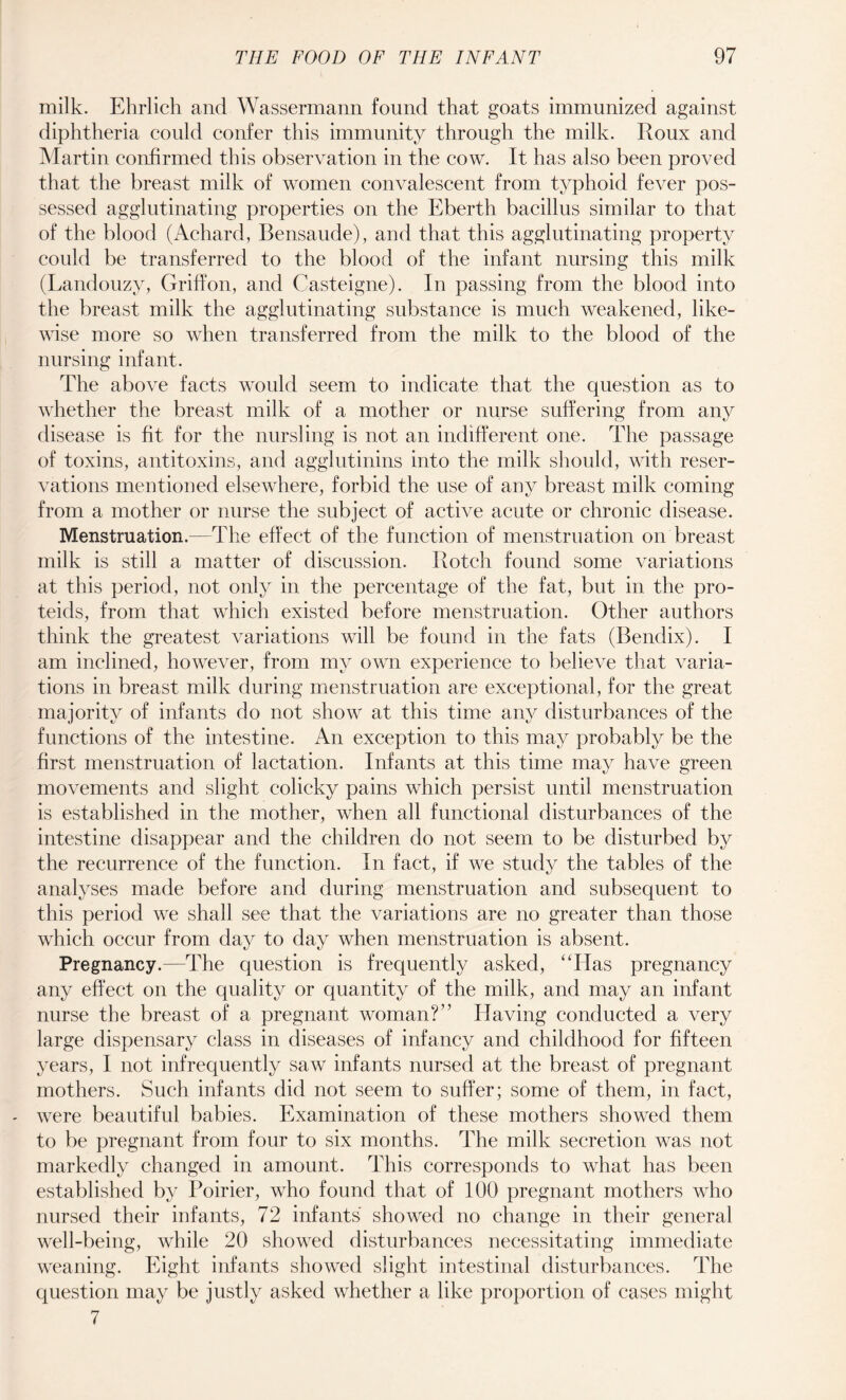 milk. Ehrlich and Wassermann found that goats immunized against diphtheria could confer this immunity through the milk. Roux and Martin confirmed this observation in the cow. It has also been proved that the breast milk of women convalescent from typhoid fever pos¬ sessed agglutinating properties on the Eberth bacillus similar to that of the blood (Achard, Bensaude), and that this agglutinating property could be transferred to the blood of the infant nursing this milk (Landouzy, Griffon, and Casteigne). In passing from the blood into the breast milk the agglutinating substance is much weakened, like¬ wise more so when transferred from the milk to the blood of the nursing infant. The above facts would seem to indicate that the question as to whether the breast milk of a mother or nurse suffering from any disease is fit for the nursling is not an indifferent one. The passage of toxins, antitoxins, and agglutinins into the milk should, with reser¬ vations mentioned elsewhere, forbid the use of any breast milk coming from a mother or nurse the subject of active acute or chronic disease. Menstruation.—The effect of the function of menstruation on breast milk is still a matter of discussion. Rotch found some variations at this period, not only in the percentage of the fat, but in the pro- teids, from that which existed before menstruation. Other authors think the greatest variations will be found in the fats (Bendix). I am inclined, however, from my own experience to believe that varia¬ tions in breast milk during menstruation are exceptional, for the great majority of infants do not show at this time any disturbances of the functions of the intestine. An exception to this may probably be the first menstruation of lactation. Infants at this time may have green movements and slight colicky pains which persist until menstruation is established in the mother, when all functional disturbances of the intestine disappear and the children do not seem to be disturbed by the recurrence of the function. In fact, if we study the tables of the analyses made before and during menstruation and subsequent to this period we shall see that the variations are no greater than those which occur from day to day when menstruation is absent. Pregnancy.—The question is frequently asked, “Has pregnancy any effect on the quality or quantity of the milk, and may an infant nurse the breast of a pregnant woman?” Having conducted a very large dispensary class in diseases of infancy and childhood for fifteen years, I not infrequently saw infants nursed at the breast of pregnant mothers. Such infants did not seem to suffer; some of them, in fact, were beautiful babies. Examination of these mothers showed them to be pregnant from four to six months. The milk secretion was not markedly changed in amount. This corresponds to what has been established by Poirier, who found that of 100 pregnant mothers who nursed their infants, 72 infants showed no change in their general well-being, while 20 showed disturbances necessitating immediate weaning. Eight infants showed slight intestinal disturbances. The question may be justly asked whether a like proportion of cases might 7