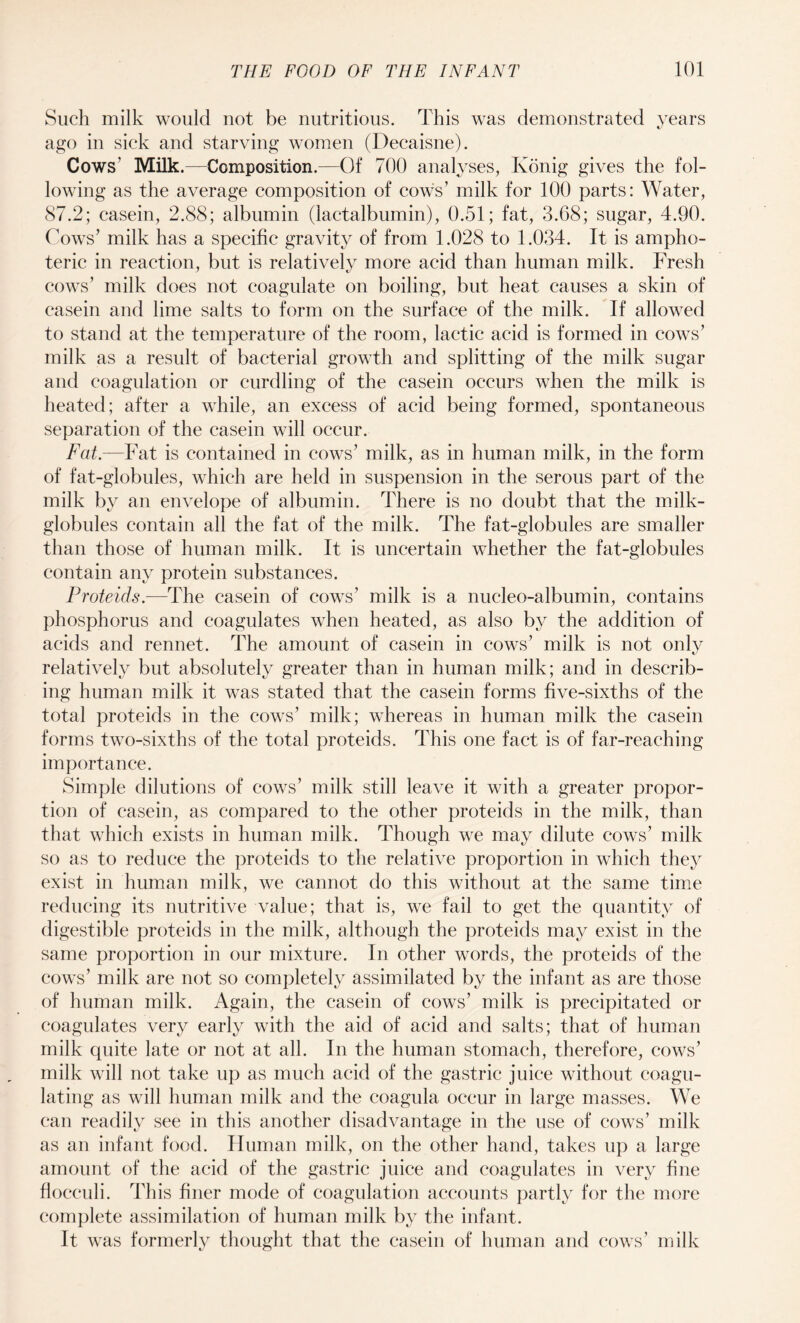 Such milk would not be nutritious. This was demonstrated years ago in sick and starving women (Decaisne). Cows' Milk.—Composition.—Of 700 analyses, Konig gives the fol¬ lowing as the average composition of cows’ milk for 100 parts: Water, 87.2; casein, 2.88; albumin (lactalbumin), 0.51; fat, 3.68; sugar, 4.90. Cows' milk has a specific gravity of from 1.028 to 1.034. It is ampho¬ teric in reaction, but is relatively more acid than human milk. Fresh cows’ milk does not coagulate on boiling, but heat causes a skin of casein and lime salts to form on the surface of the milk. If allowed to stand at the temperature of the room, lactic acid is formed in cows’ milk as a result of bacterial growth and splitting of the milk sugar and coagulation or curdling of the casein occurs when the milk is heated; after a while, an excess of acid being formed, spontaneous separation of the casein will occur. Fat.—Fat is contained in cows’ milk, as in human milk, in the form of fat-globules, which are held in suspension in the serous part of the milk by an envelope of albumin. There is no doubt that the milk- globules contain all the fat of the milk. The fat-globules are smaller than those of human milk. It is uncertain whether the fat-globules contain any protein substances. Proteids.—The casein of cows’ milk is a nucleo-albumin, contains phosphorus and coagulates when heated, as also by the addition of acids and rennet. The amount of casein in cows’ milk is not only relatively but absolutely greater than in human milk; and in describ¬ ing human milk it was stated that the casein forms five-sixths of the total proteids in the cows’ milk; whereas in human milk the casein forms two-sixths of the total proteids. This one fact is of far-reaching importance. Simple dilutions of cows’ milk still leave it with a greater propor¬ tion of casein, as compared to the other proteids in the milk, than that which exists in human milk. Though we may dilute cows’ milk so as to reduce the proteids to the relative proportion in which they exist in human milk, we cannot do this without at the same time reducing its nutritive value; that is, we fail to get the quantity of digestible proteids in the milk, although the proteids may exist in the same proportion in our mixture. In other words, the proteids of the cows’ milk are not so completely assimilated by the infant as are those of human milk. Again, the casein of cows’ milk is precipitated or coagulates very early with the aid of acid and salts; that of human milk quite late or not at all. In the human stomach, therefore, cows’ milk will not take up as much acid of the gastric juice without coagu¬ lating as will human milk and the coagula occur in large masses. We can readily see in this another disadvantage in the use of cows’ milk as an infant food. Human milk, on the other hand, takes up a large amount of the acid of the gastric juice and coagulates in very fine flocculi. This finer mode of coagulation accounts partly for the more complete assimilation of human milk by the infant. It was formerly thought that the casein of human and cows’ milk