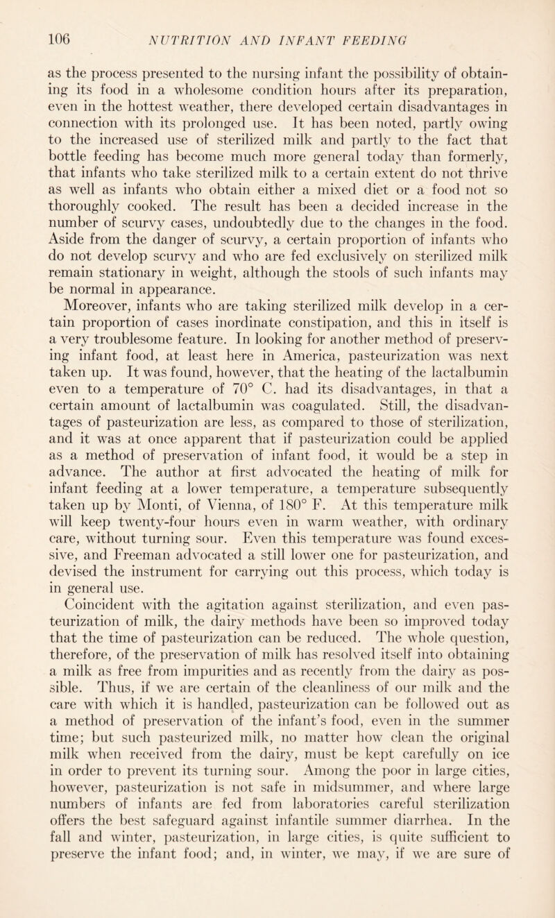 as the process presented to the nursing infant the possibility of obtain¬ ing its food in a wholesome condition hours after its preparation, even in the hottest weather, there developed certain disadvantages in connection with its prolonged use. It has been noted, partly owing to the increased use of sterilized milk and partly to the fact that bottle feeding has become much more general today than formerly, that infants who take sterilized milk to a certain extent do not thrive as well as infants who obtain either a mixed diet or a food not so thoroughly cooked. The result has been a decided increase in the number of scurvy cases, undoubtedly due to the changes in the food. Aside from the danger of scurvy, a certain proportion of infants who do not develop scurvy and who are fed exclusively on sterilized milk remain stationary in weight, although the stools of such infants may be normal in appearance. Moreover, infants who are taking sterilized milk develop in a cer¬ tain proportion of cases inordinate constipation, and this in itself is a very troublesome feature. In looking for another method of preserv¬ ing infant food, at least here in America, pasteurization was next taken up. It was found, however, that the heating of the lactalbumin even to a temperature of 70° C. had its disadvantages, in that a certain amount of lactalbumin was coagulated. Still, the disadvan¬ tages of pasteurization are less, as compared to those of sterilization, and it was at once apparent that if pasteurization could be applied as a method of preservation of infant food, it would be a step in advance. The author at first advocated the heating of milk for infant feeding at a lower temperature, a temperature subsequently taken up by Monti, of Vienna, of 180° F. At this temperature milk will keep twenty-four hours even in warm weather, with ordinary care, without turning sour. Even this temperature was found exces¬ sive, and Freeman advocated a still lower one for pasteurization, and devised the instrument for carrying out this process, which today is in general use. Coincident with the agitation against sterilization, and even pas¬ teurization of milk, the dairy methods have been so improved today that the time of pasteurization can be reduced. The whole question, therefore, of the preservation of milk has resolved itself into obtaining a milk as free from impurities and as recently from the dairy as pos¬ sible. Thus, if we are certain of the cleanliness of our milk and the care with which it is handled, pasteurization can be followed out as a method of preservation of the infant’s food, even in the summer time; but such pasteurized milk, no matter how clean the original milk when received from the dairy, must be kept carefully on ice in order to prevent its turning sour. Among the poor in large cities, however, pasteurization is not safe in midsummer, and where large numbers of infants are fed from laboratories careful sterilization offers the best safeguard against infantile summer diarrhea. In the fall and winter, pasteurization, in large cities, is quite sufficient to preserve the infant food; and, in winter, we may, if we are sure of