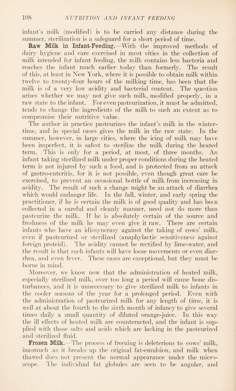 infant’s milk (modified) is to be carried any distance during the summer, sterilization is a safeguard for a short period of time. Raw Milk in Infant-Feeding.—With the improved methods of dairy hygiene and care exercised in most cities in the collection of milk intended for infant feeding, the milk contains less bacteria and reaches the infant much earlier today than formerly. The result of this, at least in New York, where it is possible to obtain milk within twelve to twenty-four hours of the milking time, has been that the milk is of a very low acidity and bacterial content. The question arises whether we may not give such milk, modified properly, in a raw state to the infant. For even pasteurization, it must be admitted, tends to change the ingredients of the milk to such an extent as to compromise their nutritive value. The author in practice pasteurizes the infant’s milk in the winter¬ time, and in special cases gives the milk in the raw state. In the summer, however, in large cities, where the icing of milk may have been imperfect, it is safest to sterilize the milk during the heated term. This is only for a period, at most, of three months. An infant taking sterilized milk under proper conditions during the heated term is not injured by such a food, and is protected from an attack of gastro-enteritis, for it is not possible, even though great care be exercised, to prevent an occasional bottle of milk from increasing in acidity. The result of such a change might be an attack of diarrhea which would endanger life. In the fall, winter, and early spring the practitioner, if he is certain the milk is of good quality and has been collected in a careful and cleanly manner, need not do more than pasteurize the milk. If he is absolutely certain of the source and freshness of the milk he may even give it raw. There are certain infants who have an idiosyncrasy against the taking of cows’ milk, even if pasteurized or sterilized (anaphylactic sensitiveness against foreign proteid). rihe acidity cannot be rectified by lime-water, and the result is that such infants will have loose movements or even diar¬ rhea, and even fever. These cases are exceptional, but they must be borne in mind. Moreover, we know now that the administration of heated milk, especially sterilized milk, over too long a period will cause bone dis¬ turbances, and it is unnecessary to give sterilized milk to infants in the cooler seasons of the year for a prolonged period. Even with the administration of pasteurized milk for any length of time, it is well at about the fourth to the sixth month of infancy to give several times daily a small quantity of diluted orange-juice. In this way the ill effects of heated milk are counteracted, and the infant is sup¬ plied with those salts and acids which are lacking in the pasteurized and sterilized fluid. Frozen Milk. The process of freezing is deleterious to cows’ milk, inasmuch as it breaks up the original fat-emulsion, and milk when thawed does not present the normal appearance under the micro¬ scope. rl he individual fat globules are seen to be angular, and