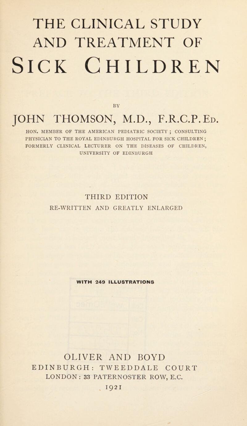 AND TREATMENT OF Sick Children JOHN THOMSON, M.D., F.R.C.P.Ed. HON. MEMBER OF THE AMERICAN PEDIATRIC SOCIETY ; CONSULTING PHYSICIAN TO THE ROYAL EDINBURGH HOSPITAL FOR SICK CHILDREN; FORMERLY CLINICAL LECTURER ON THE DISEASES OF CHILDREN, UNIVERSITY OF EDINBURGH THIRD EDITION RE-WRITTEN AND GREATLY ENLARGED WITH 249 ILLUSTRATIONS OLIVER AND BOYD EDINBURGH: TWEEDDALE COURT LONDON: 33 PATERNOSTER ROW, E.C. 1921