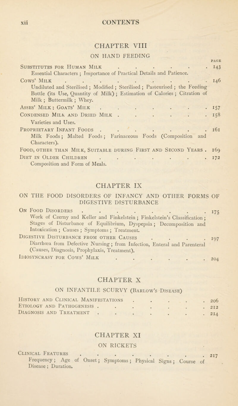 CHAPTER VIII ON HAND FEEDING Substitutes for Human Milk ...... Essential Characters ; Importance of Practical Details and Patience. Cows’ Milk ......... Undiluted and Sterilised ; Modified ; Sterilised ; Pasteurised ; the Feeding Bottle (its Use, Quantity of Milk) ; Estimation of Calories ; Citration of Milk ; Buttermilk ; Whey. Asses’ Milk : Goats’ Milk ....... Condensed Milk and Dried Milk ...... Varieties and Uses. Proprietary Infant Foods ....... Milk Foods; Malted Foods; Farinaceous Foods (Composition and Characters). Food, other than Milk, Suitable during First and Second Years . Diet in Older Children ....... Composition and Form of Meals. CHAPTER IX ON THE FOOD DISORDERS OF INFANCY AND OTHER FORMS DIGESTIVE DISTURBANCE On Food Disorders ........ Work of Czerny and Keller and Finkelstein ; Finkelstein’s Classification ; Stages of Disturbance of Equilibrium, Dyspepsia; Decomposition and Intoxication ; Causes ; Symptoms ; Treatment. Digestive Disturbance from other Causes .... Diarrhoea from Defective Nursing; from Infection, Enteral and Parenteral (Causes, Diagnosis, Prophylaxis, Treatment). Idiosyncrasy for Cows’ Milk CHAPTER X ON INFANTILE SCURVY (Barlow’s Disease) History and Clinical Manifestations Etiology and Pathogenesis ..... Diagnosis and Treatment .... CHAPTER XI ON RICKETS Clinical Features ...... b requency ; Age of Onset; Symptoms; Physical Signs; Course of Disease ; Duration. PAGE 143 146 157 158 161 169 172 OF 175 19 7 204 206 212 214