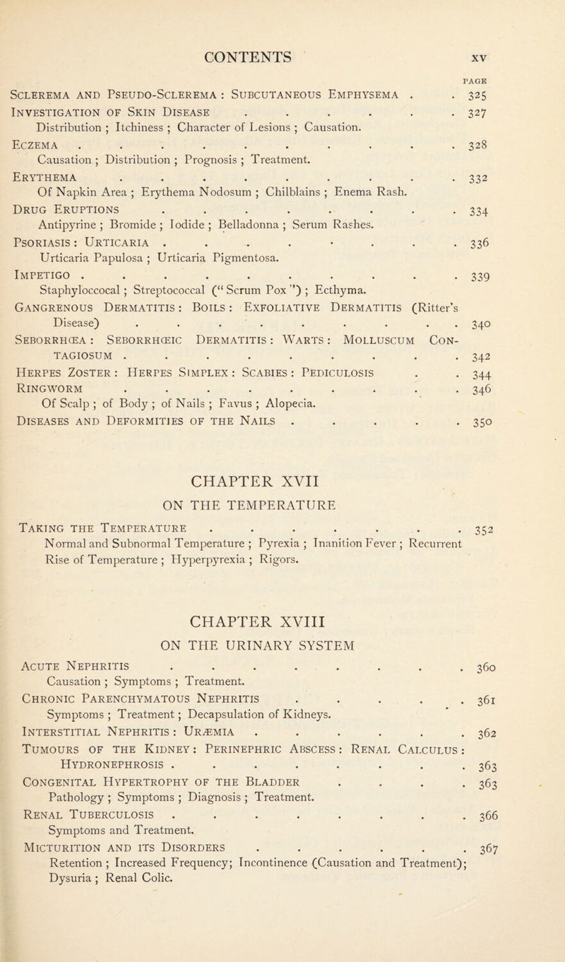 PAGE Sclerema and Pseudo-Sclerema : Subcutaneous Emphysema . . 325 Investigation of Skin Disease ...... 327 Distribution ; Itchiness ; Character of Lesions ; Causation. Eczema .......... 328 Causation ; Distribution ; Prognosis ; Treatment. Erythema ......... 332 Of Napkin Area ; Erythema Nodosum ; Chilblains ; Enema Rash. Drug Eruptions ........ 334 Antipyrine ; Bromide ; Iodide ; Belladonna ; Serum Rashes. Psoriasis : Urticaria ........ 336 Urticaria Papulosa ; Urticaria Pigmentosa. Impetigo .......... 339 Staphyloccocal ; Streptococcal (“ Scrum Pox ”) ; Ecthyma. Gangrenous Dermatitis : Boils : Exfoliative Dermatitis (Ritter’s Disease) ......... 340 Seborrhcea : Seborrhceic Dermatitis : Warts : Molluscum Con- TAGIOSUM ......... 342 Herpes Zoster: Herpes Simplex: Scabies: Pediculosis . . 344 Ringworm ......... 346 Of Scalp ; of Body ; of Nails ; Favus ; Alopecia. Diseases and Deformities of the Nails ..... 350 CHAPTER XVII ON THE TEMPERATURE Taking the Temperature ....... 352 Normal and Subnormal Temperature ; Pyrexia ; Inanition Fever ; Recurrent Rise of Temperature ; Hyperpyrexia ; Rigors. CHAPTER XVIII ON THE URINARY SYSTEM Acute Nephritis ........ 360 Causation ; Symptoms ; Treatment. Chronic Parenchymatous Nephritis ..... 361 Symptoms ; Treatment; Decapsulation of Kidneys. Interstitial Nephritis : Urzemia . . . . . .362 Tumours of the Kidney : Perinephric Abscess : Renal Calculus : Hydronephrosis . . . . . . . .363 Congenital Hypertrophy of the Bladder .... 363 Pathology ; Symptoms ; Diagnosis ; Treatment. Renal Tuberculosis ........ 366 Symptoms and Treatment. Micturition and its Disorders ...... 367 Retention; Increased Frequency; Incontinence (Causation and Treatment); Dysuria ; Renal Colic.