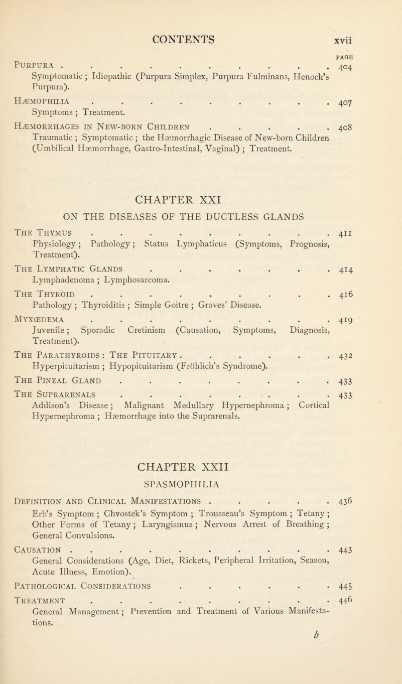 Purpura .......... Symptomatic; Idiopathic (Purpura Simplex, Purpura Fulminans, Henoch’s Purpura). Haemophilia ......... Symptoms ; Treatment. Haemorrhages in New-born Children . . . . . Traumatic ; Symptomatic ; the Haemorrhagic Disease of New-born Children (Umbilical Haemorrhage, Gastro-Intestinal, Vaginal) ; Treatment. CHAPTER XXI ON THE DISEASES OF THE DUCTLESS GLANDS The Thymus ......... Physiology; Pathology; Status Lymphaticus (Symptoms, Prognosis, Treatment). The Lymphatic Glands ....... Lymphadenoma ; Lymphosarcoma. The Thyroid ......... Pathology ; Thyroiditis ; Simple Goitre ; Graves’ Disease. Myxcedema ......... Juvenile ; Sporadic Cretinism (Causation, Symptoms, Diagnosis, Treatment). The Parathyroids : The Pituitary ...... Hyperpituitarism ; Hypopituitarism (Frohlich’s Syndrome). The Pineal Gland ........ The Suprarenals ........ Addison’s Disease; Malignant Medullary Hypernephroma; Cortical Hypernephroma ; Haemorrhage into the Suprarenals. CHAPTER XXII SPASMOPHILIA Definition and Clinical Manifestations . Erb’s Symptom ; Chvostek’s Symptom ; Trousseau’s Symptom ; Tetany ; Other Forms of Tetany; Laryngismus; Nervous Arrest of Breathing; General Convulsions. Causation .......... General Considerations (Age, Diet, Rickets, Peripheral Irritation, Season, Acute Illness, Emotion). Pathological Considerations ...... Treatment ......... General Management; Prevention and Treatment of Various Manifesta¬ tions. b PAGE 404 407 408 411 4I4 416 419 432 433 433 436 443 445 446