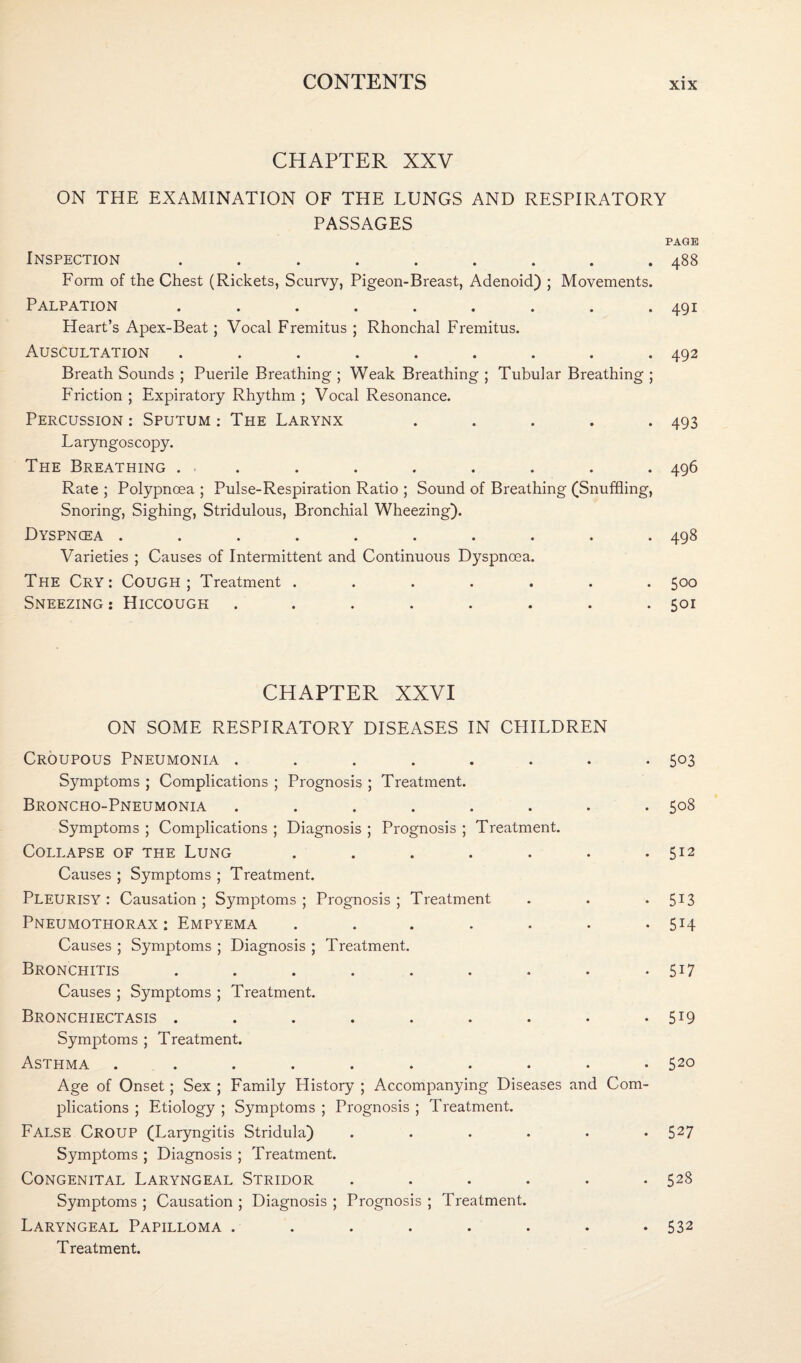 CHAPTER XXV ON THE EXAMINATION OF THE LUNGS AND RESPIRATORY PASSAGES PAGE Inspection ......... 488 Form of the Chest (Rickets, Scurvy, Pigeon-Breast, Adenoid) ; Movements. Palpation ......... 491 Heart’s Apex-Beat; Vocal Fremitus ; Rhonchal Fremitus. Auscultation ......... 492 Breath Sounds ; Puerile Breathing ; Weak Breathing ; Tubular Breathing ; Friction ; Expiratory Rhythm ; Vocal Resonance. Percussion: Sputum: The Larynx ..... 493 Laryngoscopy. The Breathing ... . . . . . . . 496 Rate ; Polypnoea ; Pulse-Respiration Ratio ; Sound of Breathing (Snuffling, Snoring, Sighing, Stridulous, Bronchial Wheezing). Dyspncea .......... 498 Varieties ; Causes of Intermittent and Continuous Dyspncea. The Cry: Cough; Treatment ....... 500 Sneezing : Hiccough ........ 501 CHAPTER XXVI ON SOME RESPIRATORY DISEASES IN CHILDREN Croupous Pneumonia . . . . . . . .503 Symptoms ; Complications ; Prognosis ; Treatment. Broncho-Pneumonia ........ 508 Symptoms ; Complications ; Diagnosis ; Prognosis ; Treatment. Collapse of the Lung . . . . . . .512 Causes ; Symptoms ; Treatment. PLEURISY: Causation; Symptoms; Prognosis; Treatment . . . 5I3 Pneumothorax: Empyema . . . . . . . 514 Causes ; Symptoms ; Diagnosis ; Treatment. Bronchitis . . . . . . . . . 5X7 Causes ; Symptoms ; Treatment. Bronchiectasis . . . . . . . • • 5X9 Symptoms ; Treatment. Asthma .......... 52° Age of Onset; Sex ; Family History ; Accompanying Diseases and Com¬ plications ; Etiology ; Symptoms ; Prognosis ; Treatment. False Croup (Laryngitis Stridula) ...... 527 Symptoms ; Diagnosis ; Treatment. Congenital Laryngeal Stridor ...... 528 Symptoms ; Causation ; Diagnosis ; Prognosis ; Treatment. Laryngeal Papilloma . . . . . . . • 532 Treatment.