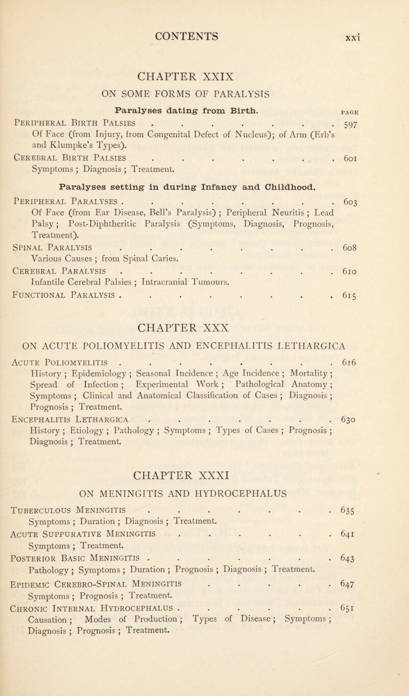 CHAPTER XXIX ON SOME FORMS OF PARALYSIS Paralyses dating from Birth. page Peripheral Birth Palsies . . . . . . -597 Of Face (from Injury, from Congenital Defect of Nucleus); of Arm (Erb’s and Klumpke’s Types). Cerebral Birth Palsies . . . . . . .601 Symptoms ; Diagnosis ; Treatment. Paralyses setting in during Infancy and Childhood. Peripheral Paralyses ........ 603 Of Face (from Ear Disease, Bell’s Paralysis) ; Peripheral Neuritis ; Lead Palsy ; Post-Diphtheritic Paralysis (Symptoms, Diagnosis, Prognosis, Treatment). Spinal Paralysis ........ 608 Various Causes ; from Spinal Caries. Cerebral Paralysis ........ 610 Infantile Cerebral Palsies ; Intracranial Tumours. Functional Paralysis . . . . . . . .615 CHAPTER XXX ON ACUTE POLIOMYELITIS AND ENCEPHALITIS LETHARGICA Acute Poliomyelitis ........ 616 History ; Epidemiology ; Seasonal Incidence ; Age Incidence ; Mortality ; Spread of Infection ; Experimental Work; Pathological Anatomy; Symptoms ; Clinical and Anatomical Classification of Cases ; Diagnosis ; Prognosis ; Treatment. Encephalitis Lethargica ....... 630 History ; Etiology ; Pathology ; Symptoms ; Types of Cases ; Prognosis ; Diagnosis ; Treatment. CHAPTER XXXI ON MENINGITIS AND HYDROCEPHALUS Tuberculous Meningitis ....... 635 Symptoms ; Duration ; Diagnosis ; Treatment. Acute Suppurative Meningitis ...... 641 Symptoms ; Treatment. Posterior Basic Meningitis ....... 643 Pathology ; Symptoms ; Duration ; Prognosis ; Diagnosis ; Treatment. Epidemic Cerebro-Spinal Meningitis ..... 647 Symptoms ; Prognosis ; Treatment. Chronic Internal Hydrocephalus . . . . . .651 Causation; Modes of Production ; Types of Disease; Symptoms ; Diagnosis ; Prognosis ; Treatment.