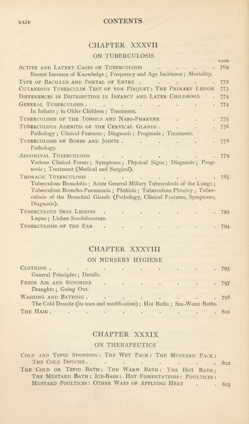 CHAPTER XXXVII ON TUBERCULOSIS Active and Latent Cases of Tuberculosis . Recent Increase of Knowledge ; Frequency and Age Incidence ; Mortality. Type of Bacillus and Portal of Entry . Cutaneous Tuberculin Test of von Pirquet : The Primary Lesion Differences in Distribution in Infancy and Later Childhood General Tuberculosis ........ In Infants ; in Older Children ; Treatment. Tuberculosis of the Tonsils and Naso-Pharynx Tuberculous Adenitis of the Cervical Glands . . . . Pathology ; Clinical Features ; Diagnosis ; Prognosis ; Treatment. Tuberculosis of Bones and Joints ...... Pathology. Abdominal Tuberculosis ....... Various Clinical Forms ; Symptoms ; Physical Signs ; Diagnosis ; Prog¬ nosis ; Treatment (Medical and Surgical). Thoracic Tuberculosis ....... Tuberculous Bronchitis ; Acute General Miliary Tuberculosis of the Lungs ; Tuberculous Broncho-Pneumonia ; Phthisis ; Tuberculous Pleurisy ; Tuber¬ culosis of the Bronchial Glands (Pathology, Clinical Features, Symptoms, Diagnosis). Tuberculous Skin Lesions ....... Lupus ; Lichen Scrofulosorum. Tuberculosis of the Ear ....... CHAPTER XXXVIII ON NURSERY HYGIENE Clothing .......... General Principles ; Details. Fresh Air and Sunshine ....... Draughts ; Going Out. Washing and Bathing ........ The Cold Douche (its uses and modification) ; Hot Baths ; Sea-Water Baths. The Hair .......... CHAPTER XXXIX ON THERAPEUTICS Cold and Tepid Sponging: The Wet Pack: The Mustard Pack: The Cold Douche ........ The Cold or Tepid Bath : The Warm Bath : The Hot Bath ; The Mustard Bath : Ice-Bags : Hot Fomentations : Poultices : Mustard Poultices : Other Ways of Applying Heat PAGE 769 772 773 774 774 775 776 778 779 785 793 794 795 797 798 801 802 803