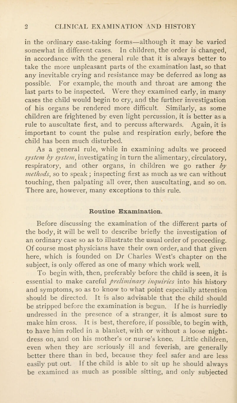 in the ordinary case-taking forms—although it may be varied somewhat in different cases. In children, the order is changed, in accordance with the general rule that it is always better to take the more unpleasant parts of the examination last, so that any inevitable crying and resistance may be deferred as long as possible. For example, the mouth and throat are among the last parts to be inspected. Were they examined early, in many cases the child would begin to cry, and the further investigation of his organs be rendered more difficult. Similarly, as some children are frightened by even light percussion, it is better as a rule to auscultate first, and to percuss afterwards. Again, it is important to count the pulse and respiration early, before the child has been much disturbed. As a general rule, while in examining adults we proceed system by system, investigating in turn the alimentary, circulatory, respiratory, and other organs, in children we go rather by methods, so to speak; inspecting first as much as we can without touching, then palpating all over, then auscultating, and so on. There are, however, many exceptions to this rule. Routine Examination. Before discussing the examination of the different parts of the body, it will be well to describe briefly the investigation of an ordinary case so as to illustrate the usual order of proceeding. Of course most physicians have their own order, and that given here, which is founded on Dr Charles West’s chapter on the subject, is only offered as one of many which work well. To begin with, then, preferably before the child is seen, it is essential to make careful preliminary inquiries into his history and symptoms, so as to know to what point especially attention should be directed. It is also advisable that the child should be stripped before the examination is begun. If he is hurriedly undressed in the presence of a stranger, it is almost sure to make him cross. It is best, therefore, if possible, to begin with, to have him rolled in a blanket, with or without a loose night¬ dress on, and on his mother’s or nurse’s knee. Little children, even when they are seriously ill and feverish, are generally better there than in bed, because they feel safer and are less easily put out. If the child is able to sit up he should always be examined as much as possible sitting, and only subjected