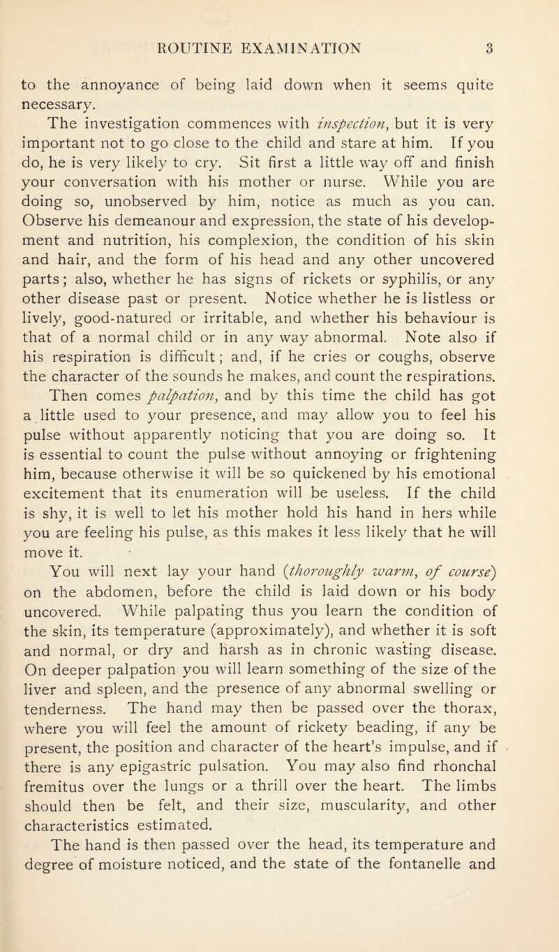 to the annoyance of being laid down when it seems quite necessary. The investigation commences with inspection, but it is very important not to go close to the child and stare at him. If you do, he is very likely to cry. Sit first a little way off and finish your conversation with his mother or nurse. While you are doing so, unobserved by him, notice as much as you can. Observe his demeanour and expression, the state of his develop¬ ment and nutrition, his complexion, the condition of his skin and hair, and the form of his head and any other uncovered parts; also, whether he has signs of rickets or syphilis, or any other disease past or present. Notice whether he is listless or lively, good-natured or irritable, and whether his behaviour is that of a normal child or in any way abnormal. Note also if his respiration is difficult; and, if he cries or coughs, observe the character of the sounds he makes, and count the respirations. Then comes palpation, and by this time the child has got a little used to your presence, and may allow you to feel his pulse without apparently noticing that you are doing so. It is essential to count the pulse without annoying or frightening him, because otherwise it will be so quickened by his emotional excitement that its enumeration will be useless. If the child is shy, it is well to let his mother hold his hand in hers while you are feeling his pulse, as this makes it less likely that he will move it. You will next lay your hand (thoroughly warm, of course) on the abdomen, before the child is laid down or his body uncovered. While palpating thus you learn the condition of the skin, its temperature (approximately), and whether it is soft and normal, or dry and harsh as in chronic wasting disease. On deeper palpation you will learn something of the size of the liver and spleen, and the presence of any abnormal swelling or tenderness. The hand may then be passed over the thorax, where you will feel the amount of rickety beading, if any be present, the position and character of the heart’s impulse, and if there is any epigastric pulsation. You may also find rhonchal fremitus over the lungs or a thrill over the heart. The limbs should then be felt, and their size, muscularity, and other characteristics estimated. The hand is then passed over the head, its temperature and degree of moisture noticed, and the state of the fontanelle and