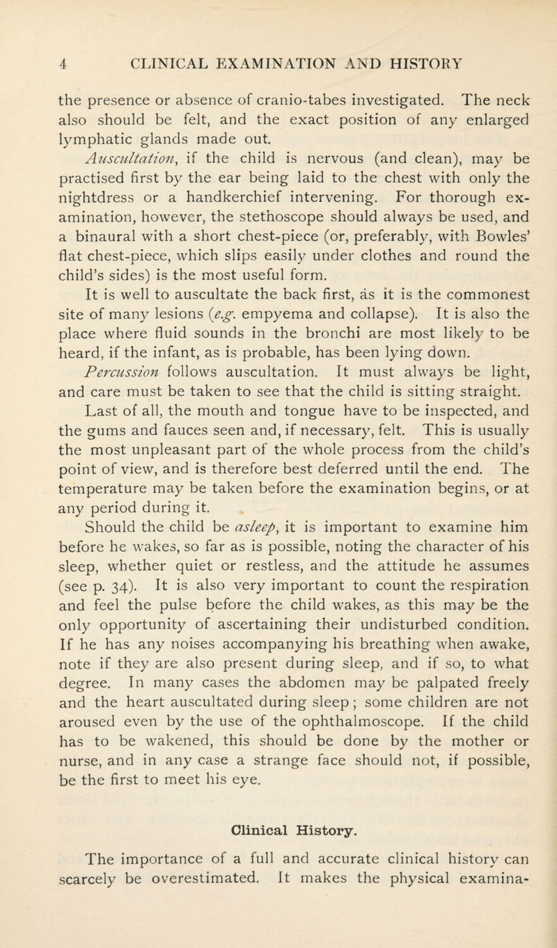 the presence or absence of cranio-tabes investigated. The neck also should be felt, and the exact position of any enlarged lymphatic glands made out. Auscultation, if the child is nervous (and clean), may be practised first by the ear being laid to the chest with only the nightdress or a handkerchief intervening. For thorough ex¬ amination, however, the stethoscope should always be used, and a binaural with a short chest-piece (or, preferably, with Bowles’ flat chest-piece, which slips easily under clothes and round the child’s sides) is the most useful form. It is well to auscultate the back first, as it is the commonest site of many lesions (eg empyema and collapse). It is also the place where fluid sounds in the bronchi are most likely to be heard, if the infant, as is probable, has been lying down. Percussion follows auscultation. It must always be light, and care must be taken to see that the child is sitting straight. Last of all, the mouth and tongue have to be inspected, and the gums and fauces seen and, if necessary, felt. This is usually the most unpleasant part of the whole process from the child’s point of view, and is therefore best deferred until the end. The temperature may be taken before the examination begins, or at any period during it. Should the child be asleep, it is important to examine him before he wakes, so far as is possible, noting the character of his sleep, whether quiet or restless, and the attitude he assumes (see p. 34). It is also very important to count the respiration and feel the pulse before the child wakes, as this may be the only opportunity of ascertaining their undisturbed condition. If he has any noises accompanying his breathing when awake, note if they are also present during sleep, and if so, to what degree. In many cases the abdomen may be palpated freely and the heart auscultated during sleep; some children are not aroused even by the use of the ophthalmoscope. If the child has to be wakened, this should be done by the mother or nurse, and in any case a strange face should not, if possible, be the first to meet his eye. Clinical History. The importance of a full and accurate clinical history can scarcely be overestimated. It makes the physical examina-