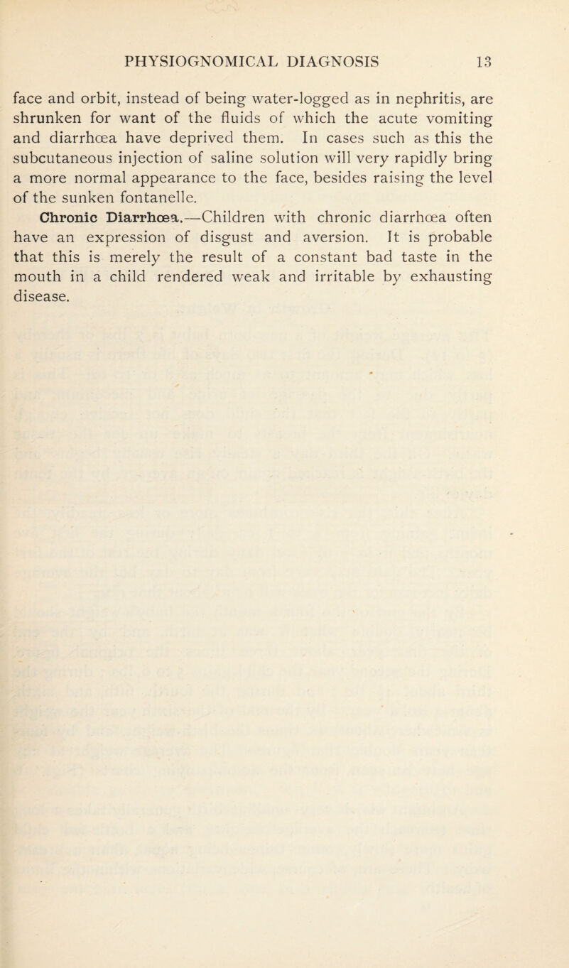 face and orbit, instead of being water-logged as in nephritis, are shrunken for want of the fluids of which the acute vomiting and diarrhoea have deprived them. In cases such as this the subcutaneous injection of saline solution will very rapidly bring a more normal appearance to the face, besides raising the level of the sunken fontanelle. Chronic Diarrhoea.—Children with chronic diarrhoea often have an expression of disgust and aversion. It is probable that this is merely the result of a constant bad taste in the mouth in a child rendered weak and irritable by exhausting disease.