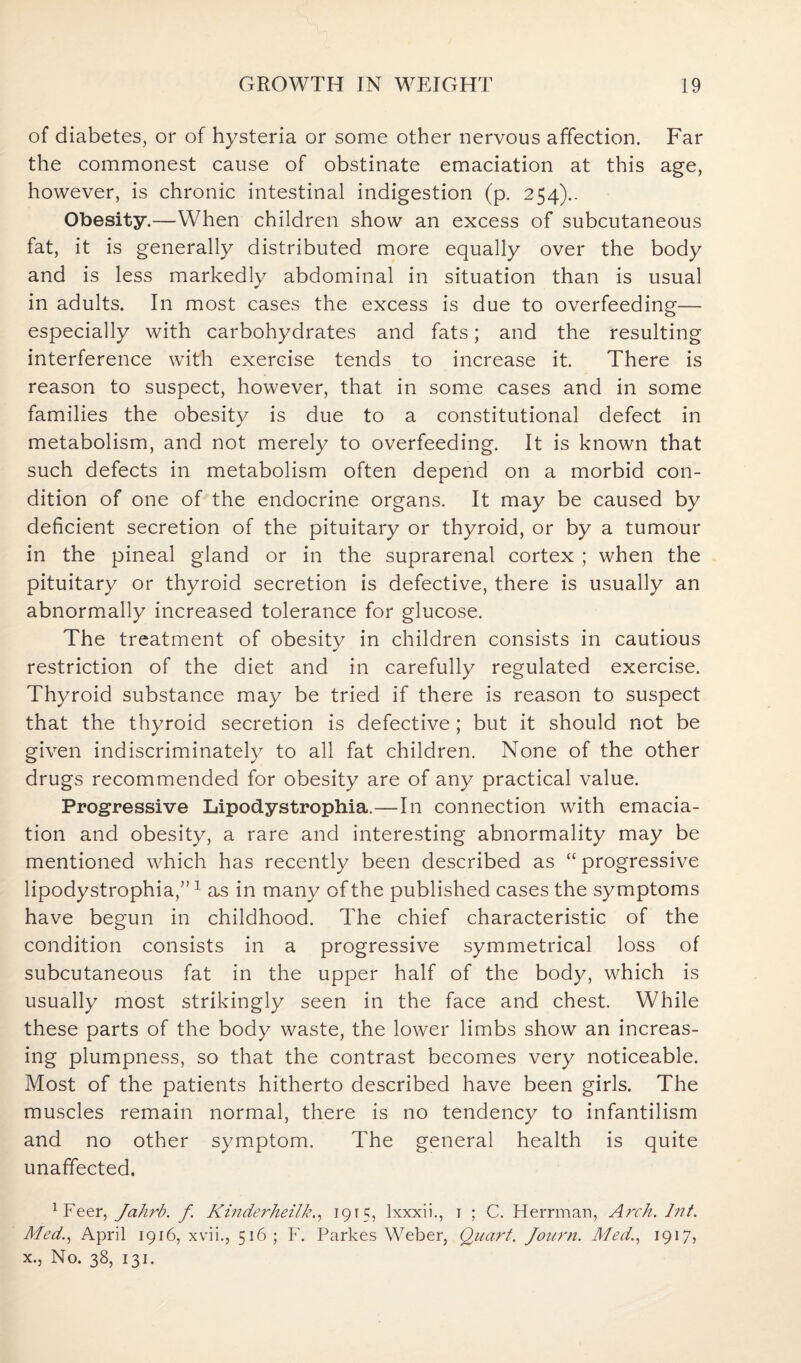 of diabetes, or of hysteria or some other nervous affection. Far the commonest cause of obstinate emaciation at this age, however, is chronic intestinal indigestion (p. 254).. Obesity.—When children show an excess of subcutaneous fat, it is generally distributed more equally over the body and is less markedly abdominal in situation than is usual in adults. In most cases the excess is due to overfeeding— especially with carbohydrates and fats; and the resulting interference with exercise tends to increase it. There is reason to suspect, however, that in some cases and in some families the obesity is due to a constitutional defect in metabolism, and not merely to overfeeding. It is known that such defects in metabolism often depend on a morbid con¬ dition of one of the endocrine organs. It may be caused by deficient secretion of the pituitary or thyroid, or by a tumour in the pineal gland or in the suprarenal cortex ; when the pituitary or thyroid secretion is defective, there is usually an abnormally increased tolerance for glucose. The treatment of obesity in children consists in cautious restriction of the diet and in carefully regulated exercise. Thyroid substance may be tried if there is reason to suspect that the thyroid secretion is defective; but it should not be given indiscriminately to all fat children. None of the other drugs recommended for obesity are of any practical value. Progressive Lipodystrophia.—In connection with emacia¬ tion and obesity, a rare and interesting abnormality may be mentioned which has recently been described as “ progressive lipodystrophia,”1 as in many of the published cases the symptoms have begun in childhood. The chief characteristic of the condition consists in a progressive symmetrical loss of subcutaneous fat in the upper half of the body, which is usually most strikingly seen in the face and chest. While these parts of the body waste, the lower limbs show an increas¬ ing plumpness, so that the contrast becomes very noticeable. Most of the patients hitherto described have been girls. The muscles remain normal, there is no tendency to infantilism and no other symptom. The general health is quite unaffected. 1Feer, Jahrb. f Kinderheilk., 1915, lxxxii., 1 ; C. Herrman, Arch. lnt. Med., April 1916, xvii., 516; F. Parkes Weber, Quart. Jourtt. Med., 1917, x., No. 38, 131.