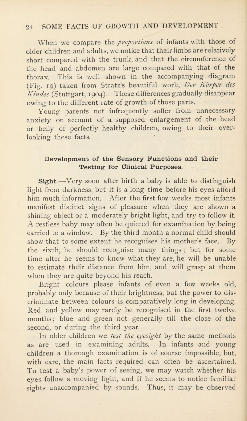 When we compare the proportions of infants with those of older children and adults, we notice that their limbs are relatively short compared with the trunk, and that the circumference of the head and abdomen are large compared with that of the thorax. This is well shown in the accompanying diagram (Fig. 19) taken from Stratz’s beautiful work, Der Korper des Kindes (Stuttgart, 1904). These differences gradually disappear owing to the different rate of growth of those parts. Young parents not infrequently suffer from unnecessary anxiety on account of a supposed enlargement of the head or belly of perfectly healthy children, owing to their over¬ looking these facts. Development of the Sensory Functions and their Testing for Clinical Purposes. Sight.—Very soon after birth a baby is able to distinguish light from darkness, but it is a long time before his eyes afford him much information. After the first few weeks most infants manifest distinct signs of pleasure when they are shown a shining object or a moderately bright light, and try to follow it. A restless baby may often be quieted for examination by being carried to a window. By the third month a normal child should show that to some extent he recognises his mother’s face. By the sixth, he should recognise many things; but for some time after he seems to know what they are, he will be unable to estimate their distance from him, and will grasp at them when they are quite beyond his reach. Bright colours please infants of even a few weeks old, probably only because of their brightness, but the power to dis¬ criminate between colours is comparatively long in developing. Red and yellow may rarely be recognised in the first twelve months; blue and green not generally till the close of the second, or during the third year. In older children we test the eyesight by the same methods as are used in examining adults. In infants and young children a thorough examination is of course impossible, but, with care, the main facts required can often be ascertained. To test a baby’s power of seeing, we may watch whether his eyes follow a moving light, and if he seems to notice familiar sights unaccompanied by sounds. Thus, it may be observed