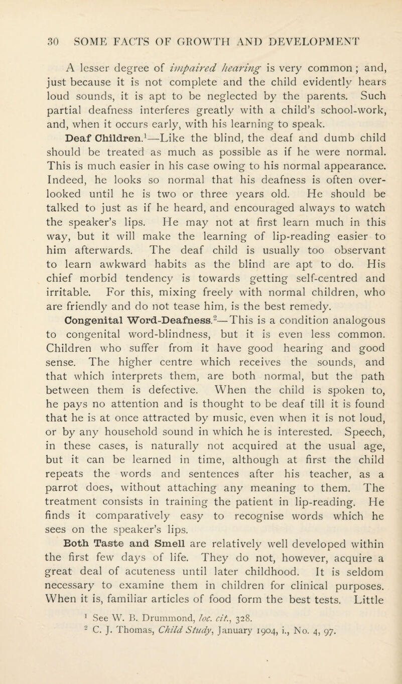 A lesser degree of impaired hearing is very common ; and, just because it is not complete and the child evidently hears loud sounds, it is apt to be neglected by the parents. Such partial deafness interferes greatly with a child’s school-work, and, when it occurs early, with his learning to speak. Deaf Children.1—Like the blind, the deaf and dumb child should be treated as much as possible as if he were normal. This is much easier in his case owing to his normal appearance. Indeed, he looks so normal that his deafness is often over¬ looked until he is two or three years old. He should be talked to just as if he heard, and encouraged always to watch the speaker’s lips. He may not at first learn much in this way, but it will make the learning of lip-reading easier to him afterwards. The deaf child is usually too observant to learn awkward habits as the blind are apt to do. His chief morbid tendency is towards getting self-centred and irritable. For this, mixing freely with normal children, who are friendly and do not tease him, is the best remedy. Congenital Word-Deafness.2—This is a condition analogous to congenital word-blindness, but it is even less common. Children who suffer from it have good hearing and good sense. The higher centre which receives the sounds, and that which interprets them, are both normal, but the path between them is defective. When the child is spoken to, he pays no attention and is thought to be deaf till it is found that he is at once attracted by music, even when it is not loud, or by any household sound in which he is interested. Speech, in these cases, is naturally not acquired at the usual age, but it can be learned in time, although at first the child repeats the words and sentences after his teacher, as a parrot does, without attaching any meaning to them. The treatment consists in training the patient in lip-reading. He finds it comparatively easy to recognise words which he sees on the speaker’s lips. Both Taste and Smell are relatively well developed within the first few days of life. They do not, however, acquire a great deal of acuteness until later childhood. It is seldom necessary to examine them in children for clinical purposes. When it is, familiar articles of food form the best tests. Little 1 See W. B. Drummond, loc. cit., 328. 2 C. J. Thomas, Child Study, January 1904, i., No. 4, 97.