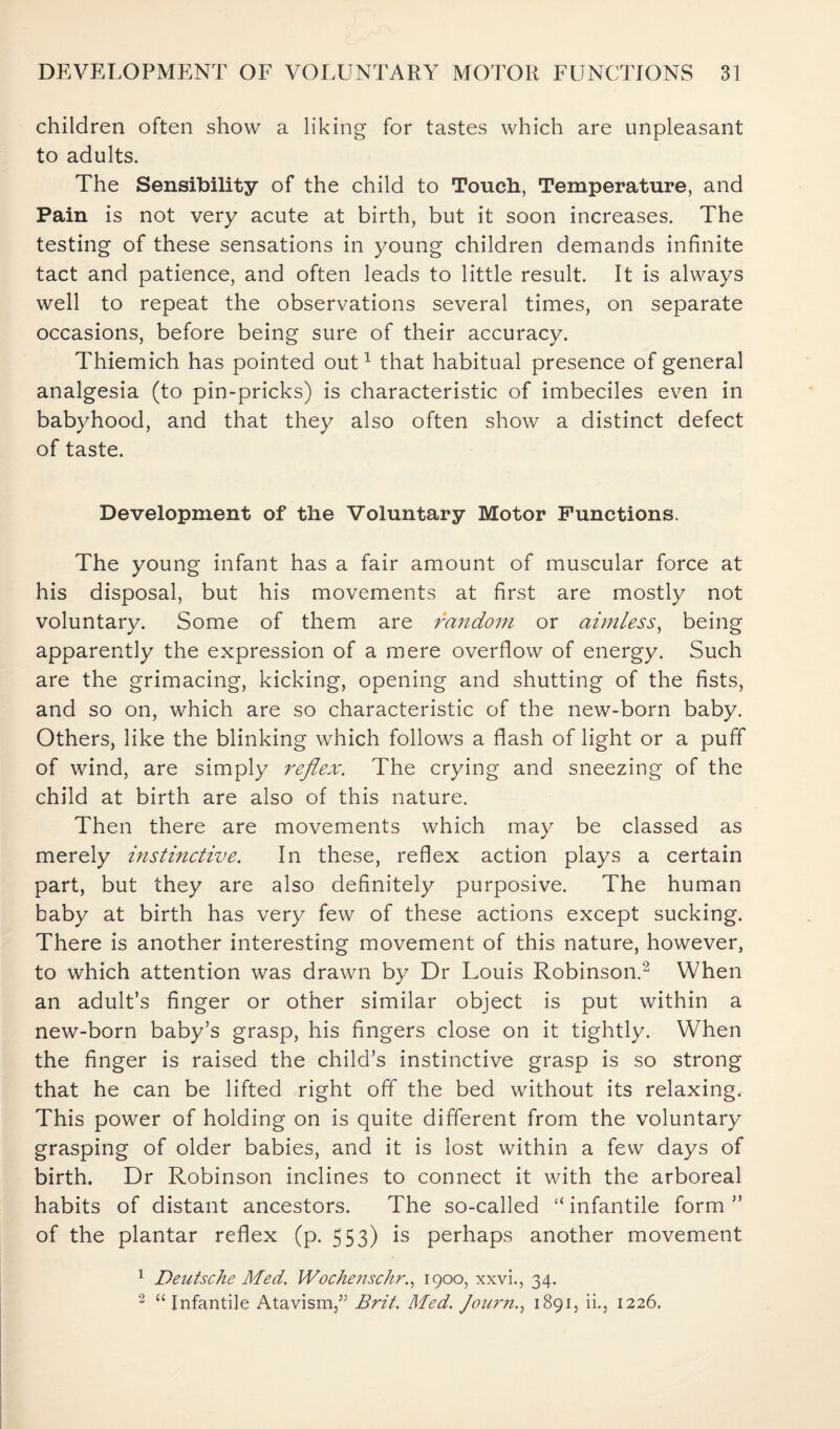 children often show a liking for tastes which are unpleasant to adults. The Sensibility of the child to Touch, Temperature, and Pain is not very acute at birth, but it soon increases. The testing of these sensations in young children demands infinite tact and patience, and often leads to little result. It is always well to repeat the observations several times, on separate occasions, before being sure of their accuracy. Thiemich has pointed out1 that habitual presence of general analgesia (to pin-pricks) is characteristic of imbeciles even in babyhood, and that they also often show a distinct defect of taste. Development of the Voluntary Motor Functions. The young infant has a fair amount of muscular force at his disposal, but his movements at first are mostly not voluntary. Some of them are random or aimless, being apparently the expression of a mere overflow of energy. Such are the grimacing, kicking, opening and shutting of the fists, and so on, which are so characteristic of the new-born baby. Others, like the blinking which follows a flash of light or a puff of wind, are simply reflex. The crying and sneezing of the child at birth are also of this nature. Then there are movements which may be classed as merely instinctive. In these, reflex action plays a certain part, but they are also definitely purposive. The human baby at birth has very few of these actions except sucking. There is another interesting movement of this nature, however, to which attention was drawn by Dr Louis Robinson.2 When an adult’s finger or other similar object is put within a new-born baby’s grasp, his fingers close on it tightly. When the finger is raised the child’s instinctive grasp is so strong that he can be lifted right off the bed without its relaxing. This power of holding on is quite different from the voluntary grasping of older babies, and it is lost within a few days of birth. Dr Robinson inclines to connect it with the arboreal habits of distant ancestors. The so-called “ infantile form ” of the plantar reflex (p. 553) is perhaps another movement 1 Deutsche Med. Wochenschr., 1900, xxvi., 34. 2 “Infantile Atavism,5; Brit. Med. Journ., 1891, ii., 1226,