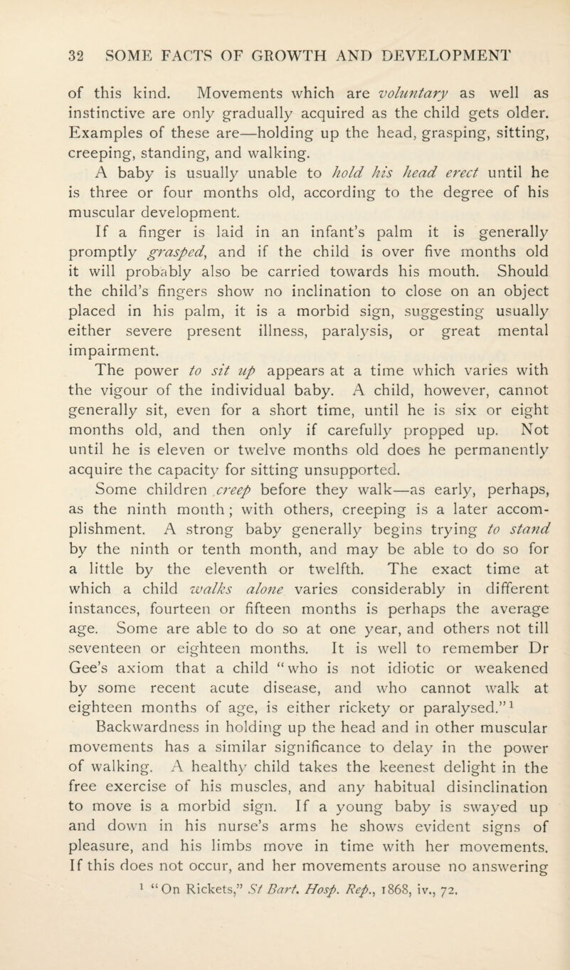 of this kind. Movements which are voluntary as well as instinctive are only gradually acquired as the child gets older. Examples of these are—holding up the head, grasping, sitting, creeping, standing, and walking. A baby is usually unable to hold his head erect until he is three or four months old, according to the degree of his muscular development. If a finger is laid in an infant’s palm it is generally promptly grasped, and if the child is over five months old it will probably also be carried towards his mouth. Should the child’s fingers show no inclination to close on an object placed in his palm, it is a morbid sign, suggesting usually either severe present illness, paralysis, or great mental impairment. The power to sit up appears at a time which varies with the vigour of the individual baby. A child, however, cannot generally sit, even for a short time, until he is six or eight months old, and then only if carefully propped up. Not until he is eleven or twelve months old does he permanently acquire the capacity for sitting unsupported. Some children creep before they walk—as early, perhaps, as the ninth month; with others, creeping is a later accom¬ plishment. A strong baby generally begins trying to stand by the ninth or tenth month, and may be able to do so for a little by the eleventh or twelfth. The exact time at which a child walks alone varies considerably in different instances, fourteen or fifteen months is perhaps the average age. Some are able to do so at one year, and others not till seventeen or eighteen months. It is well to remember Dr Gee’s axiom that a child “who is not idiotic or weakened by some recent acute disease, and who cannot walk at eighteen months of age, is either rickety or paralysed.”1 Backwardness in holding up the head and in other muscular movements has a similar significance to delay in the power of walking. A healthy child takes the keenest delight in the free exercise of his muscles, and any habitual disinclination to move is a morbid sign. If a young baby is swayed up and down in his nurse’s arms he shows evident signs of pleasure, and his limbs move in time with her movements. If this does not occur, and her movements arouse no answering 1 “On Rickets,” St Bart. Hosp. Rep., 1868, iv., 72.
