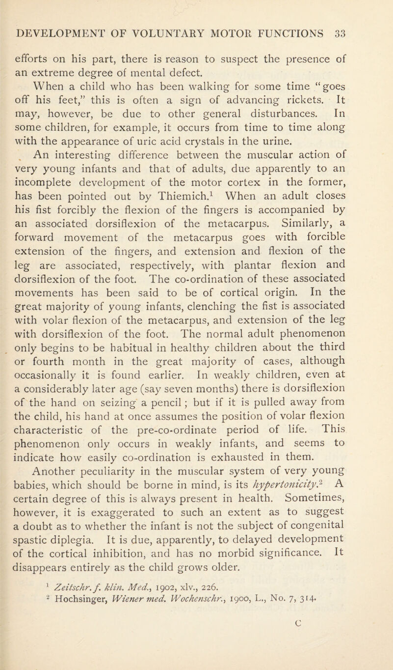efforts on his part, there is reason to suspect the presence of an extreme degree of mental defect. When a child who has been walking for some time “goes off his feet,” this is often a sign of advancing rickets. It may, however, be due to other general disturbances. In some children, for example, it occurs from time to time along with the appearance of uric acid crystals in the urine. An interesting difference between the muscular action of very young infants and that of adults, due apparently to an incomplete development of the motor cortex in the former, has been pointed out by Thiemich.1 When an adult closes his fist forcibly the flexion of the fingers is accompanied by an associated dorsiflexion of the metacarpus. Similarly, a forward movement of the metacarpus goes with forcible extension of the fingers, and extension and flexion of the leg are associated, respectively, with plantar flexion and dorsiflexion of the foot. The co-ordination of these associated movements has been said to be of cortical origin. In the great majority of young infants, clenching the fist is associated with volar flexion of the metacarpus, and extension of the leg with dorsiflexion of the foot. The normal adult phenomenon only begins to be habitual in healthy children about the third or fourth month in the great majority of cases, although occasionally it is found earlier. In weakly children, even at a considerably later age (say seven months) there is dorsiflexion of the hand on seizing a pencil; but if it is pulled away from the child, his hand at once assumes the position of volar flexion characteristic of the pre-co-ordinate period of life. This phenomenon only occurs in weakly infants, and seems to indicate how easily co-ordination is exhausted in them. Another peculiarity in the muscular system of very young babies, which should be borne in mind, is its hyper tonicity? A certain degree of this is always present in health. Sometimes, however, it is exaggerated to such an extent as to suggest a doubt as to whether the infant is not the subject of congenital spastic diplegia. It is due, apparently, to delayed development of the cortical inhibition, and has no morbid significance. It disappears entirely as the child grows older. 1 Zeitschr. f. klin. Med., 1902, xlv., 226. 2 Hochsinger, Wiener med. Wochenschr., 1900, L., No. 7, 314. C