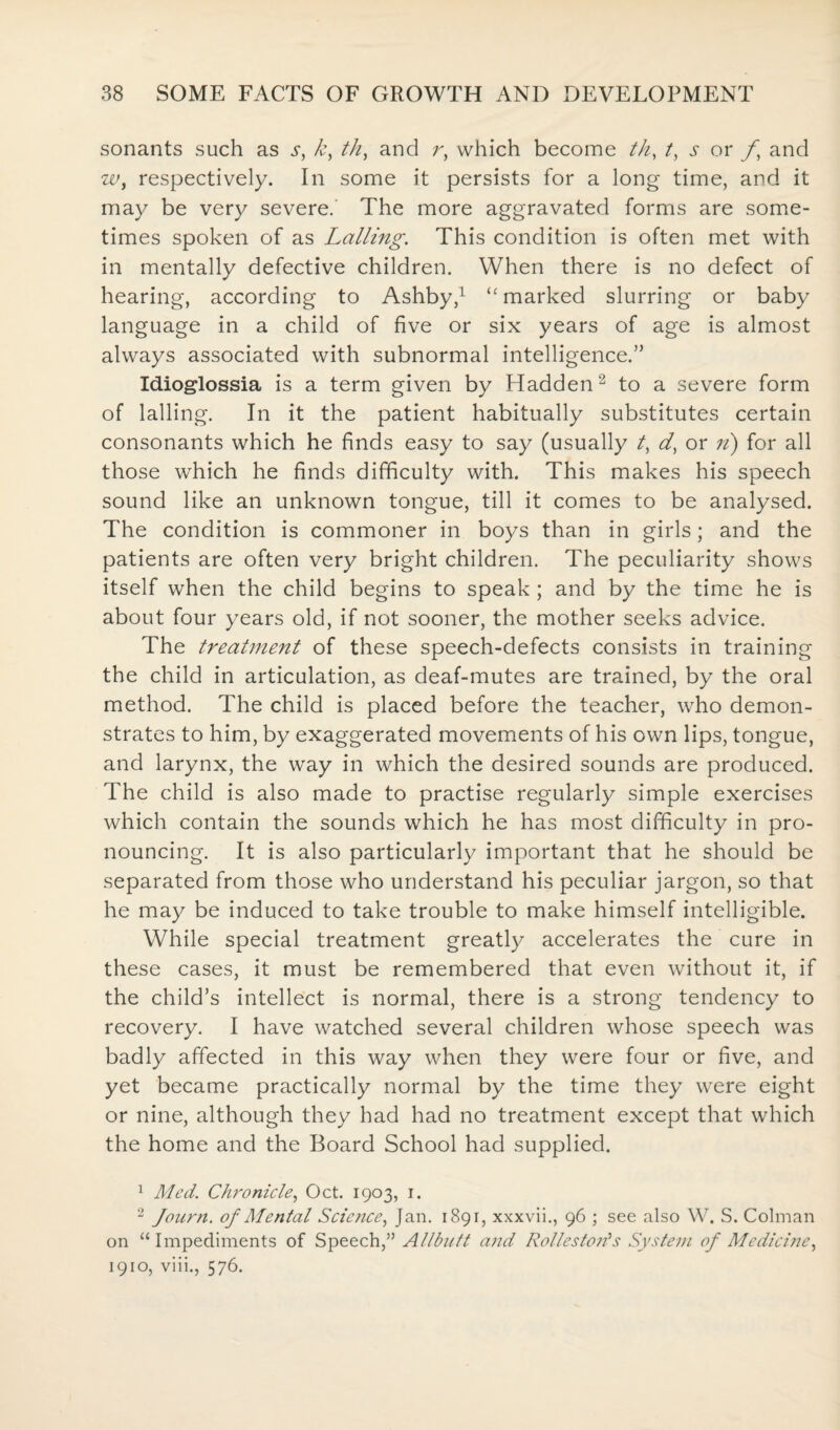 sonants such as s, k, th, and r, which become th, /, or f and w, respectively. In some it persists for a long time, and it may be very severe. The more aggravated forms are some¬ times spoken of as Lalling. This condition is often met with in mentally defective children. When there is no defect of hearing, according to Ashby,1 <c marked slurring or baby language in a child of five or six years of age is almost always associated with subnormal intelligence.” Idioglossia is a term given by Hadden1 2 to a severe form of lalling. In it the patient habitually substitutes certain consonants which he finds easy to say (usually /, d, or n) for all those which he finds difficulty with. This makes his speech sound like an unknown tongue, till it comes to be analysed. The condition is commoner in boys than in girls; and the patients are often very bright children. The peculiarity shows itself when the child begins to speak ; and by the time he is about four years old, if not sooner, the mother seeks advice. The treatment of these speech-defects consists in training the child in articulation, as deaf-mutes are trained, by the oral method. The child is placed before the teacher, who demon¬ strates to him, by exaggerated movements of his own lips, tongue, and larynx, the way in which the desired sounds are produced. The child is also made to practise regularly simple exercises which contain the sounds which he has most difficulty in pro¬ nouncing. It is also particularly important that he should be separated from those who understand his peculiar jargon, so that he may be induced to take trouble to make himself intelligible. While special treatment greatly accelerates the cure in these cases, it must be remembered that even without it, if the child’s intellect is normal, there is a strong tendency to recovery. I have watched several children whose speech was badly affected in this way when they were four or five, and yet became practically normal by the time they were eight or nine, although they had had no treatment except that which the home and the Board School had supplied. 1 Med. Chronicle, Oct. 1903, 1. 2 Journ. of Mental Science, Jan. 1891, xxxvii., 96 ; see also W. S. Colman on “Impediments of Speech,55 Allbutt and Rolleston's System of Medicine, 1910, viii., 576.