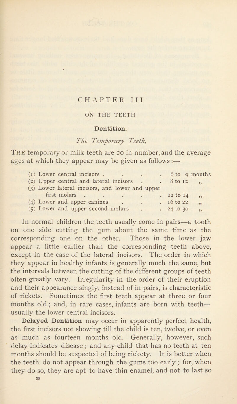 CHAPTER III ON THE TEETH Dentition, The Temporary Teeth. The temporary or milk teeth are 20 in number, and the average ages at which they appear may be given as follows:— (1) Lower central incisors . . . . 6 to 9 months (2) Upper central and lateral incisors . . 8 to 12 ,, (3) Lower lateral incisors, and lower and upper first molars . . . . . 12 to 14 ,, (4) Lower and upper canines . . 16 to 22 ,, (5) Lower and upper second molars . . 24 to 30 „ In normal children the teeth usually come in pairs—a tooth on one side cutting the gum about the same time as the corresponding one on the other. Those in the lower jaw appear a little earlier than the corresponding teeth above, except in the case of the lateral incisors. The order in which they appear in healthy infants is generally much the same, but the intervals between the cutting of the different groups of teeth often greatly vary. Irregularity in the order of their eruption and their appearance singly, instead of in pairs, is characteristic of rickets. Sometimes the first teeth appear at three or four months old ; and, in rare cases, infants are born with teeth— usually the lower central incisors. Delayed Dentition may occur in apparently perfect health, the first incisors not showing till the child is ten, twelve, or even as much as fourteen months old. Generally, however, such delay indicates disease; and any child that has no teeth at ten months should be suspected of being rickety. It is better when the teeth do not appear through the gums too early; for, when they do so, they are apt to have thin enamel, and not to last so