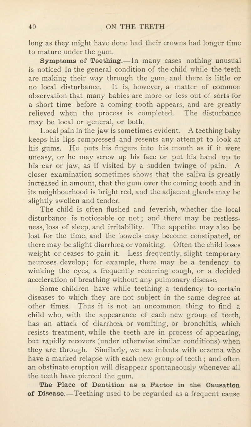 long as they might have done had their crowns had longer time to mature under the gum. Symptoms of Teething.—In many cases nothing unusual is noticed in the general condition of the child while the teeth are making their way through the gum, and there is little or no local disturbance. It is, however, a matter of common observation that many babies are more or less out of sorts for a short time before a coming tooth appears, and are greatly relieved when the process is completed. The disturbance may be local or general, or both. Local pain in the jaw is sometimes evident. A teething baby keeps his lips compressed and resents any attempt to look at his gums. He puts his fingers into his mouth as if it were uneasy, or he may screw up his face or put his hand up to his ear or jaw, as if visited by a sudden twinge of pain. A closer examination sometimes shows that the saliva is greatly increased in amount, that the gum over the coming tooth and in its neighbourhood is bright red, and the adjacent glands may be slightly swollen and tender. The child is often flushed and feverish, whether the local disturbance is noticeable or not; and there may be restless¬ ness, loss of sleep, and irritability. The appetite may also be lost for the time, and the bowels may become constipated, or there may be slight diarrhoea or vomiting. Often the child loses weight or ceases to gain it. Less frequently, slight temporary neuroses develop; for example, there may be a tendency to winking the eyes, a frequently recurring cough, or a decided acceleration of breathing without any pulmonary disease. Some children have while teething a tendency to certain diseases to which they are not subject in the same degree at other times. Thus it is not an uncommon thing to find a child who, with the appearance of each new group of teeth, has an attack of diarrhoea or vomiting, or bronchitis, which resists treatment, while the teeth are in process of appearing, but rapidly recovers (under otherwise similar conditions) when they are through. Similarly, we see infants with eczema who have a marked relapse with each new group of teeth; and often an obstinate eruption will disappear spontaneously whenever all the teeth have pierced the gum. The Place of Dentition as a Factor in the Causation of Disease.—Teething used to be regarded as a frequent cause